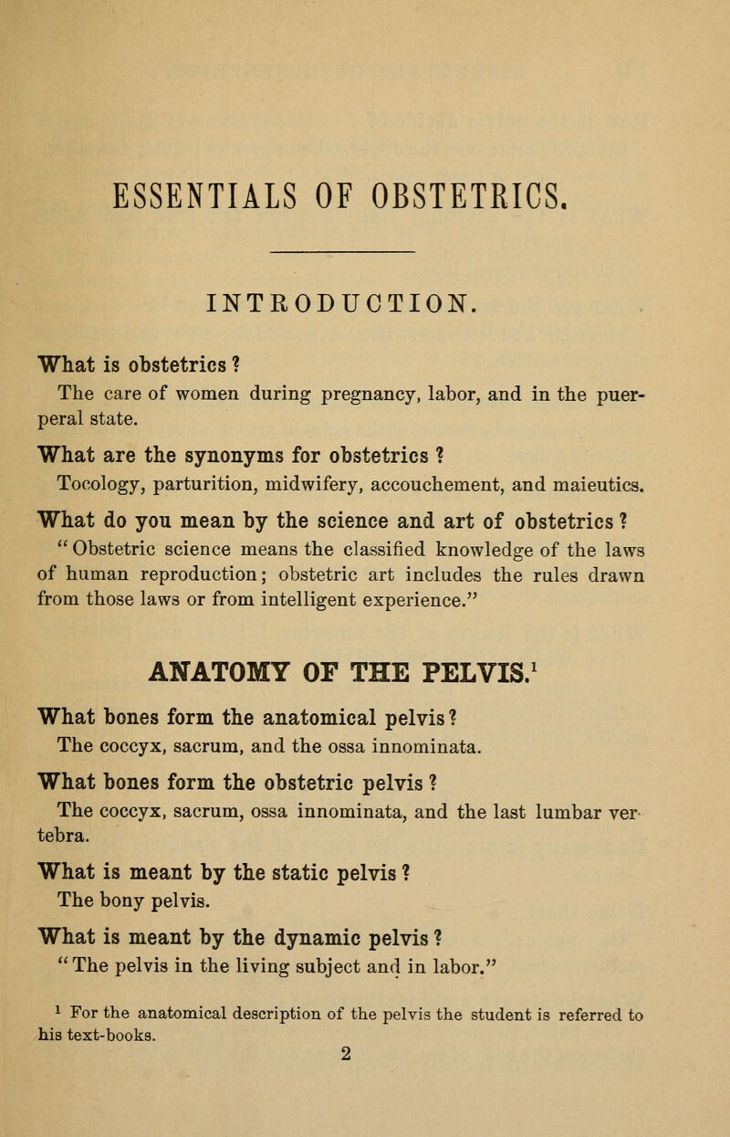 ESSENTIALS OF OBSTETRICS. INTRODUCTION. What is obstetrics ? The care of women during pregnancy, labor, and in the puer- peral state. What are the synonyms for obstetrics ? Tocology, parturition, midwifery, accouchement, and maieutics. What do you mean by the science and art of obstetrics ?  Obstetric science means the classified knowledge of the laws of human reproduction; obstetric art includes the rules drawn from those laws or from intelligent experience. ANATOMY OF THE PELVIS/ What bones form the anatomical pelvis ? The coccyx, sacrum, and the ossa innominata. What bones form the obstetric pelvis ? The coccyx, sacrum, ossa innominata, and the last lumbar ver- tebra. What is meant by the static pelvis ? The bony pelvis. What is meant by the dynamic pelvis ? The pelvis in the living subject and in labor. 1 For the anatomical description of the pelvis the student is referred to his text-books. 2