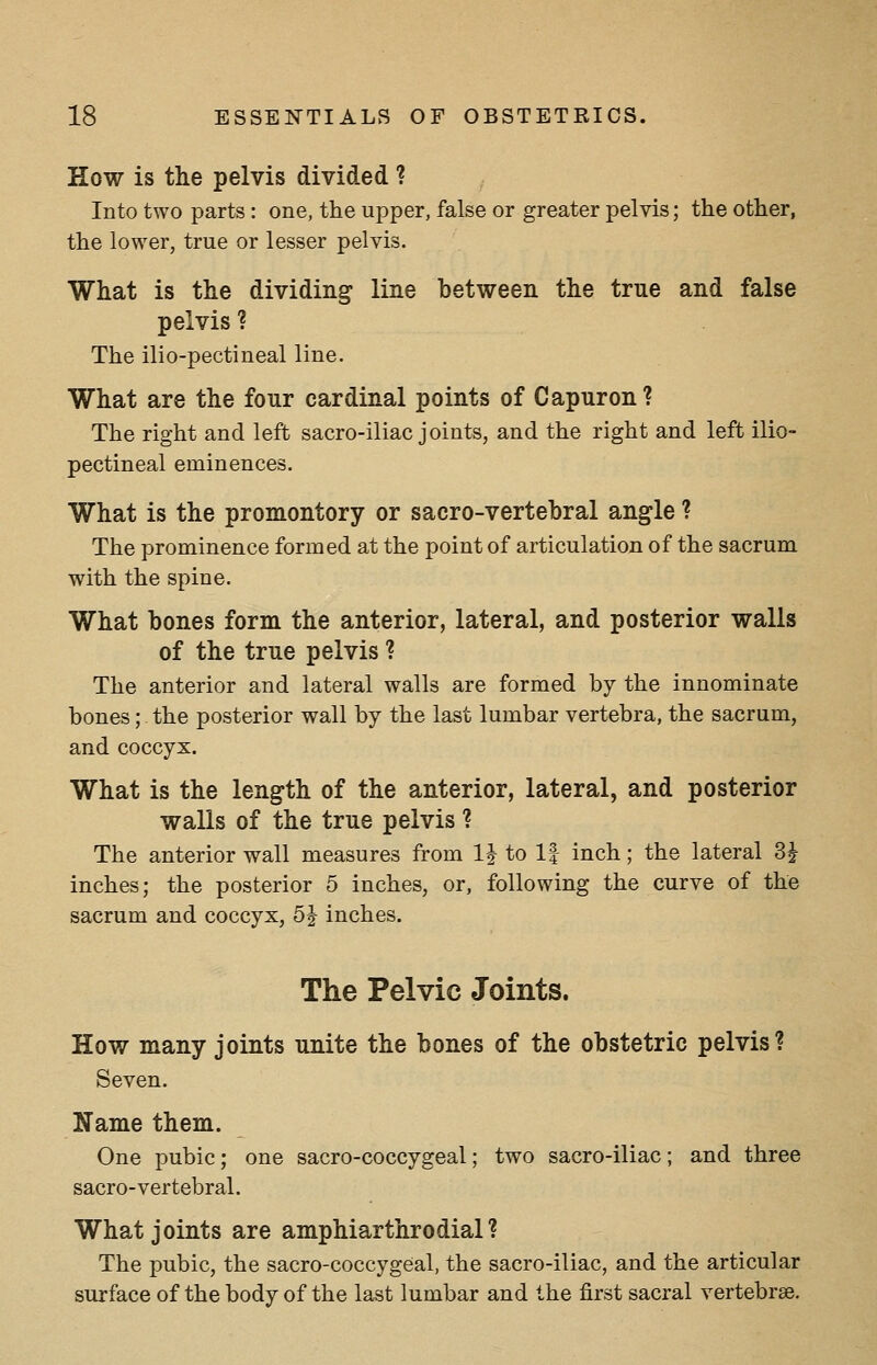 How is the pelvis divided ? Into two parts : one, the upper, false or greater pelvis; the other, the lower, true or lesser pelvis. What is the dividing line hetween the true and false pelvis ? The ilio-pectineal line. What are the four cardinal points of Capuron? The right and left sacro-iliac joints, and the right and left ilio- pectineal eminences. What is the promontory or sacro-vertebral angle ? The prominence formed at the point of articulation of the sacrum with the spine. What bones form the anterior, lateral, and posterior walls of the true pelvis ? The anterior and lateral walls are formed by the innominate bones; the posterior wall by the last lumbar vertebra, the sacrum, and coccyx. What is the length of the anterior, lateral, and posterior walls of the true pelvis 1 The anterior wall measures from IJ to If inch; the lateral Si- inches; the posterior 5 inches, or, following the curve of the sacrum and coccyx, 5^ inches. The Pelvic Joints. How many joints unite the bones of the obstetric pelvis? Seven. Name them. One pubic; one sacro-coccygeal; two sacro-iliac; and three sacro-vertebral. What joints are amphiarthrodial ? The pubic, the sacro-coccygeal, the sacro-iliac, and the articular surface of the body of the last lumbar and the first sacral vertebrae.