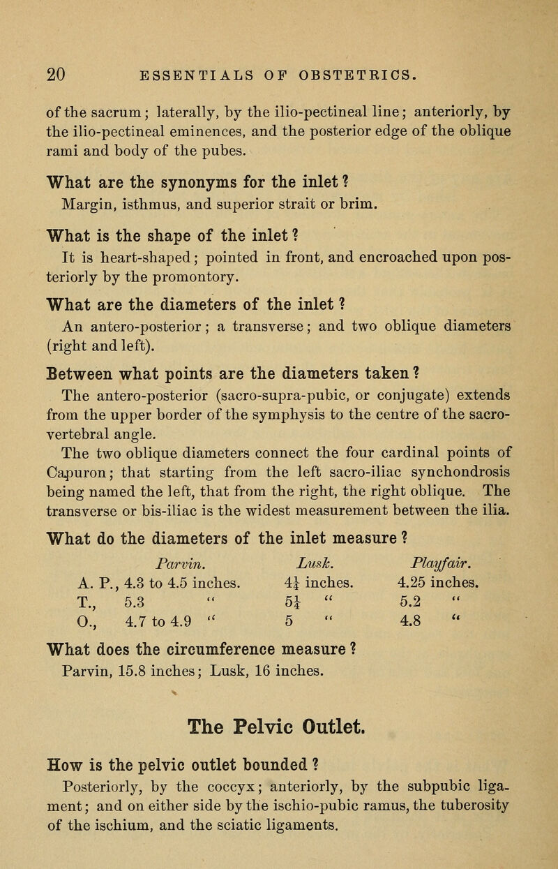 of the sacrum; laterally, by the ilio-pectmeal line; anteriorly, by the ilio-pectineal eminences, and the posterior edge of the oblique rami and body of the pubes. What are the synonyms for the inlet ? Margin, isthmus, and superior strait or brim. What is the shape of the inlet ? It is heart-shaped; pointed in front, and encroached upon pos- teriorly by the promontory. What are the diameters of the inlet ? An antero-posterior; a transverse; and two oblique diameters (right and left). Between what points are the diameters taken ? The antero-posterior (sacro-supra-pubic, or conjugate) extends from the upper border of the symphysis to the centre of the sacro- vertebral angle. The two oblique diameters connect the four cardinal points of Ca^Duron; that starting from the left sacro-iliac synchondrosis being named the left, that from the right, the right oblique. The transverse or bis-iliac is the widest measurement between the ilia. What do the diameters of the inlet measure ? Parvin. Lusk. Playfair. A. P., 4.3 to 4.5 inches. 4^ inches. 4.25 inches. T., 5.3  5i  5.2 O., 4.7 to 4.9 '' 5  4.8 ** What does the circumference measure ? Parvin, 15.8 inches; Lusk, 16 inches. The Pelvic Outlet. How is the pelvic outlet bounded ? Posteriorly, by the coccyx; anteriorly, by the subpubic liga- ment ; and on either side by the ischio-pubic ramus, the tuberosity of the ischium, and the sciatic ligaments.