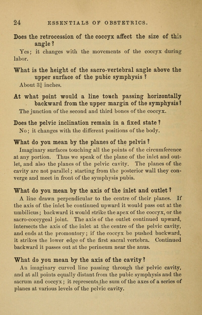 Does the retrocession of the coccyx affect the size of this angle ? Yes; it changes with the movements of the coccyx during labor. What is the height of the sacro-vertehral angle above the upper surface of the pubic symphysis ? About 3| inches. At what point would a line touch passing horizontally backward from the upper margin of the symphysis? The junction of the second and third bones of the coccyx. Does the pelvic inclination remain in a fixed state ? No; it changes with the different positions of the body. What do you mean by the planes of the pelvis ? Imaginary surfaces touching all the points of the circumference at any portion. Thus we speak of the plane of the inlet and out- let, and also the planes of the pelvic cavity. The planes of the cavity are not parallel; starting from the posterior wall they con- verge and meet in front of the symphysis pubis. What do you mean by the axis of the inlet and outlet ? A line drawn perpendicular to the centre of their planes. If the axis of the inlet be continued upward it would pass out at the umbilicus; backward it would strike the apex of the coccyx, or the sacro-coccygeal joint. The axis of the outlet continued upward, intersects the axis of the inlet at the centre of the pelvic cavity, and ends at the promontory; if the coccyx be pushed backward, it strikes the lower edge of the first sacral vertebra. Continued backward it passes out at the perineum near the anus. What do you mean by the axis of the cavity ? An imaginary curved line passing through the pelvic cavity, and at all points equally distant from the pubic symphysis and the sacrum and coccyx; it represents the sum of the axes of a series of planes at various levels of the pelvic cavity.