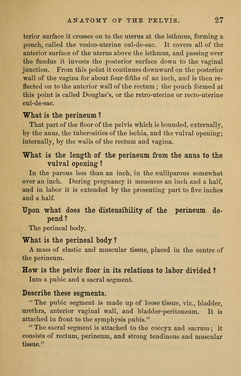 terior surface it crosses on to the uterus at the isthmus, forming a pouch, called the vesico-uterine cul-de-sac. It covers all of the anterior surface of the uterus above the isthmus, and passing over the fundus it invests the posterior surface down to the vaginal junction. From this point it continues downward on the posterior wall of the vagina for about four-fifths of an inch, and is then re- flected on to the anterior wall of the rectum; the pouch formed at this point is called Douglas's, or the retro-uterine or recto-uterine cul-de-sac. What is the perineum ? That part of the floor of the pelvis which is bounded, externally, by the anus, the tuberosities of the ischia, and the vulval opening; internally, by the walls of the rectum and vagina. What is the length of the perineum from the anus to the vulval opening ? In the parous less than an inch, in the nuUiparous somewhat over an inch. During pregnancy it measures an inch and a half, and in labor it is extended by the presenting part to five inches and a half. Upon what does the distensibility of the perineum de- pend? The perineal body. What is the perineal body ? A mass of elastic and muscular tissue, placed in the centre of the perineum. How is the pelvic floor in its relations to labor divided ? Into a pubic and a sacral segment. Describe these segments.  The pubic segment is made up of loose tissue, viz., bladder, urethra, anterior vaginal wall, and bladder-peritoneum. It is attached in front to the symphysis pubis.  The sacral segment is attached to the coccyx and sacrum ; it consists of rectum, perineum, and strong tendinous and muscular tissue.