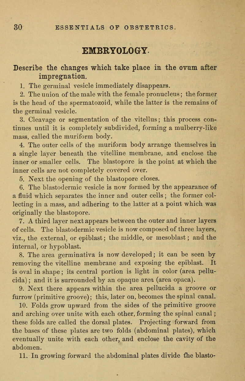 EMBRYOLOGY. Describe the changes which take place in the ovum after impregnation. 1. The germinal vesicle immediately disappears. 2. The union of the male with the female pronucleus; the former is the head of the spermatozoid, while the latter is the remains of the germinal vesicle. 3. Cleavage or segmentation of the vitellus; this process con- tinues until it is completely subdivided, forming a mulberry-like mass, called the muriform body. 4. The outer cells of the muriform body arrange themselves in a single layer beneath the vitelline membrane, and enclose the inner or smaller cells. The blastopore is the point at which the inner cells are not completely covered over. 5. Next the opening of the blastopore closes. 6. The blastodermic vesicle is now formed by the appearance of a fluid which separates the inner and outer cells ; the former col- lecting in a mass, and adhering to the latter at a point which was originally the blastopore. 7. A third layer next appears between the outer and inner layers of cells. The blastodermic vesicle is now composed of three layers, viz., the external, or epiblast; the middle, or mesoblast; and the internal, or hypoblast. 8. The area germinativa is now developed; it can be seen by removing the vitelline membrane and exposing the epiblast. It is oval in shape; its central portion is light in color (area pellu- cida); and it is surrounded by an opaque area (area opaca). 9. Next there appears within the area pellucida a groove or furrow (primitive groove); this, later on, becomes the spinal canal. 10. Folds grow upward from the sides of the primitive groove and arching over unite with each other, forming the spinal canal; these folds are called the dorsal plates. Projecting forward from the bases of these plates are two folds (abdominal plates), which eventually unite with each other, and enclose the cavity of the abdomen. 11. In growing forward the abdominal plates divide the blasto-