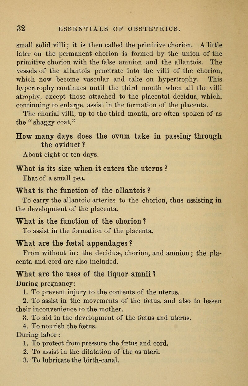 small solid villi; it is then called the primitive chorion. A little later on the permanent chorion is formed by the union of the primitive chorion with the false amnion and the allantois. The vessels of the allantois penetrate into the villi of the chorion, which now become vascular and take on hypertrophy. This hypertrophy continues until the third month when all the villi atrophy, except those attached to the placental decidua, which, continuing to enlarge, assist in the formation of the placenta. The chorial villi, up to the third month, are often spoken of as the shaggy coat. How many days does the ovum take in passing through the oviduct ? About eight or ten days. What is its size when it enters the uterus ? That of a small pea. What is the function of the allantois ? To carry the allantoic arteries to the chorion, thus assisting in the development of the placenta. What is the function of the chorion ? To assist in the formation of the placenta. What are the fcetal appendages ? From without in: the deciduae, chorion, and amnion; the pla- centa and cord are also included. What are the uses of the liquor amnii ? During pregnancy: 1. To prevent injury to the contents of the uterus. 2. To assist in the movements of the foetus, and also to lessen their inconvenience to the mother. 3. To aid in the development of the foetus and uterus. 4. To nourish the foetus. During labor: 1. To protect from pressure the foetus and cord. 2. To assist in the dilatation of the os uteri. 3. To lubricate the birth-canal.