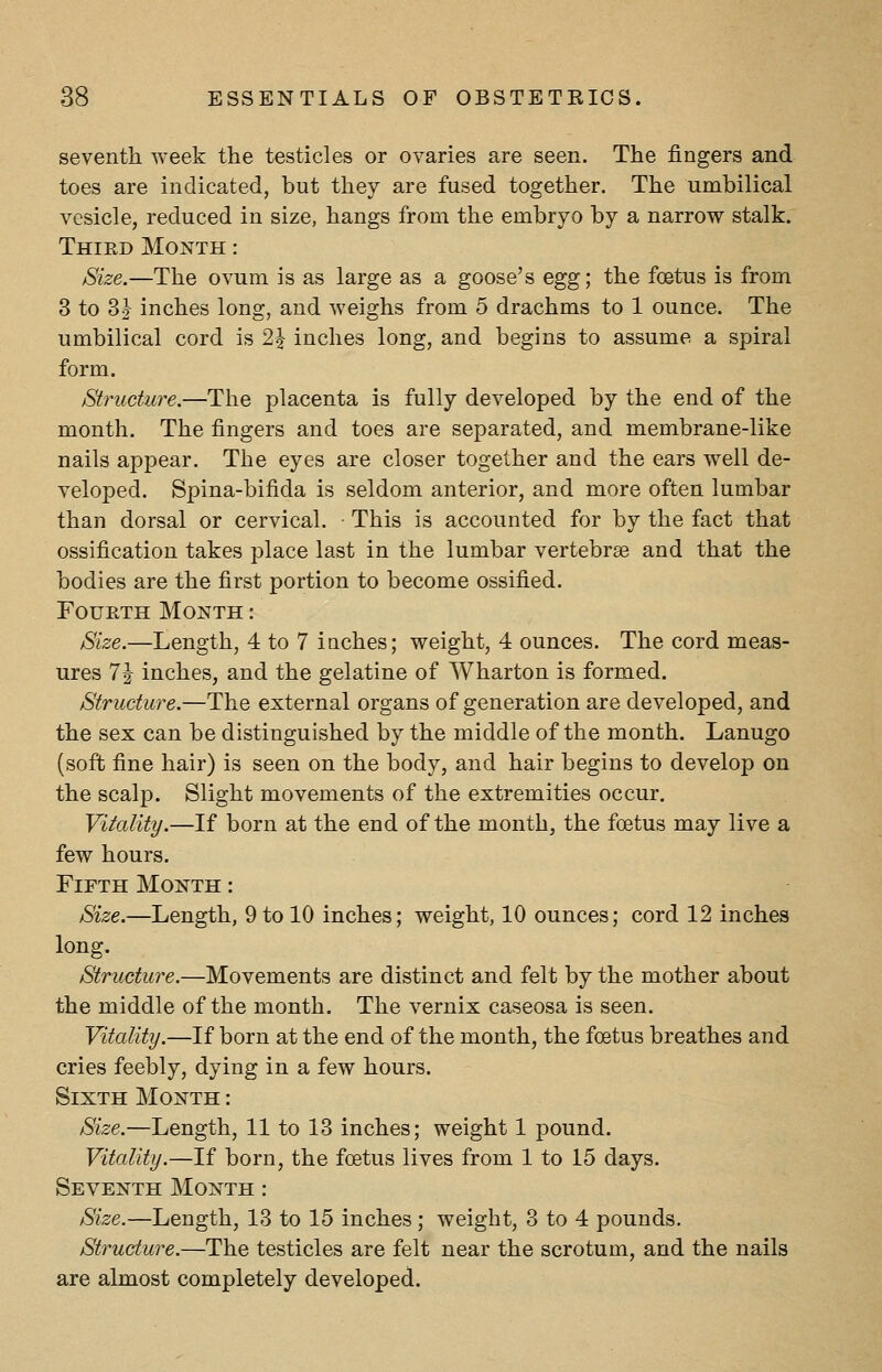 seventh week the testicles or ovaries are seen. The fingers and toes are indicated, but they are fused together. The umbilical vesicle, reduced in size, hangs from the embryo by a narrow stalk. Third Month : Size.—The ovum is as large as a goose's egg; the foetus is from 3 to 3 J inches long, and weighs from 5 drachms to 1 ounce. The umbilical cord is 2\ inches long, and begins to assume a spiral form. Structure.—The placenta is fully developed by the end of the month. The fingers and toes are separated, and membrane-like nails appear. The eyes are closer together and the ears well de- veloped. Spina-bifida is seldom anterior, and more often lumbar than dorsal or cervical. This is accounted for by the fact that ossification takes place last in the lumbar vertebrae and that the bodies are the first portion to become ossified. Fourth Month : Size.—Length, 4 to 7 iaches; weight, 4 ounces. The cord meas- ures TJ inches, and the gelatine of Wharton is formed. Structure.—The external organs of generation are developed, and the sex can be distinguished by the middle of the month. Lanugo (soft fine hair) is seen on the body, and hair begins to develop on the scalp. Slight movements of the extremities occur. Vitality.—If born at the end of the month, the foetus may live a few hours. Fifth Month : Size.—Length, 9 to 10 inches; weight, 10 ounces; cord 12 inches long. Structure.—Movements are distinct and felt by the mother about the middle of the month. The vernix caseosa is seen. Vitality.—If born at the end of the month, the foetus breathes and cries feebly, dying in a few hours. Sixth Month : Size.—Length, 11 to 13 inches; weight 1 pound. Vitality.—If born, the foetus lives from 1 to 15 days. Seventh Month: Size.—Length, 13 to 15 inches; weight, 3 to 4 pounds. Structure.—The testicles are felt near the scrotum, and the nails are almost completely developed.