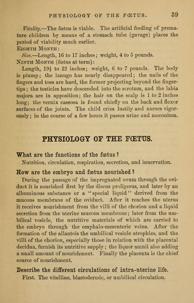 Vitality.—The foetus is viable. The artificial feeding of prema- ture children by means of a stomach tube (gavage) places the period of viability much earlier. Eighth Month : Size.—Length, 16 to 17 inches; weight, 4 to 5 pounds. Ninth Month (foetus at term): Length, 19^ to 22 inches; weight, 6 to 7 pounds. The body is plump; the lanugo has nearly disappeared; the nails of the fingers and toes are hard, the former projecting beyond the finger- tips ; the testicles have descended into the scrotum, and the labia majora are in apposition; the hair on the scalp is 1 to 2 inches long; the vernix caseosa is found chiefly on the back and flexor surfaces of the joints. The child cries lustily and nurses vigor- ously ; in the course of a few hours it passes urine and meconium. PHYSIOLOGY OF TEE FCETUS. What are the functions of the foetus ? Nutrition, circulation, respiration, secretion, and innervation. How are the embryo and foetus nourished ? During the passage of the impregnated ovum through the ovi- duct it is nourished first by the discus proligerus, and later by an albuminous substance or a  special liquid derived from the mucous membrane of the oviduct. After it reaches the uterus it receives nourishment from the villi of the chorion and a liquid secretion from the uterine mucous membrane; later from the um- bilical vesicle, the nutritive materials of which are carried to the embryo through the omphalo-mesenteric veins. After the formation of the allantois the umbilical vesicle atrophies, and the villi of the chorion, especially those in relation with the placental decidua, furnish its nutritive supply; the liquor amnii also adding a small amount of nourishment. Finally the placenta is the chief source of nourishment. Describe the different circulations of intra-uterine life. First. The vitelline, blastodermic, or umbilical circulation.