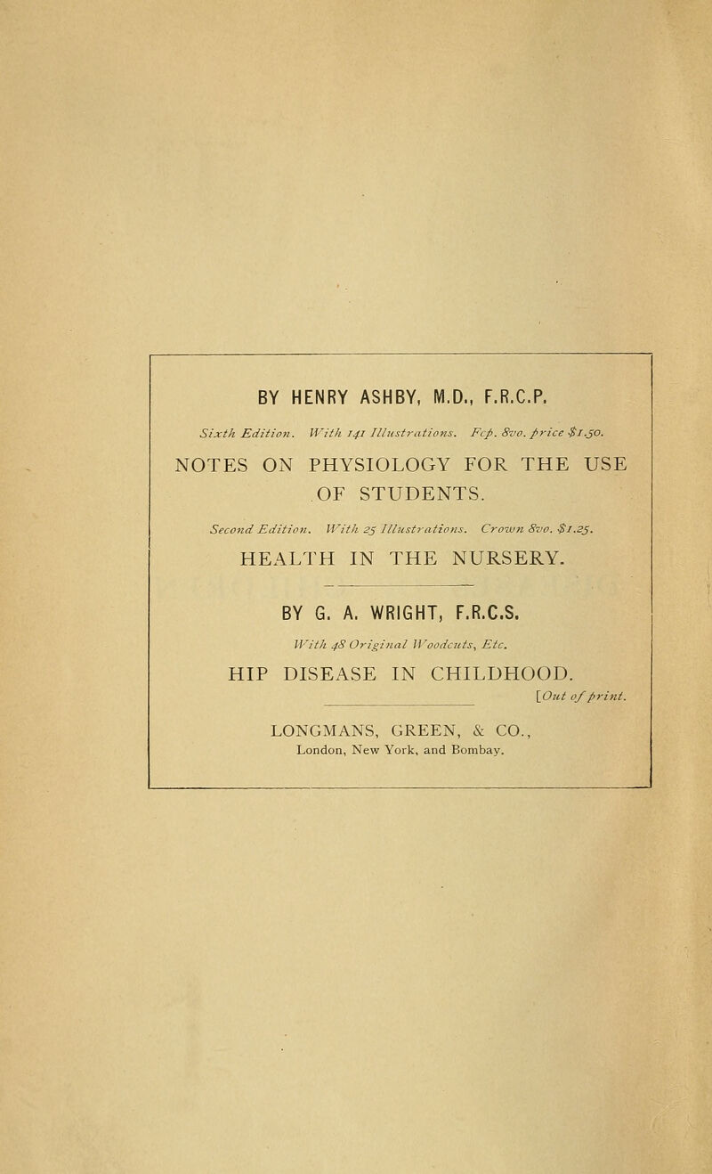 BY HENRY ASHBY, IVl.D., F.R.C.P. Sixth Edition. With 141 Illustj-ations. Fcp. 8vo. price $1.50. NOTES ON PHYSIOLOGY FOR THE USE OF STUDENTS. Second Edition. With 25 Illustrations. Crozun 8zw. $1.23. HEALTH IN THE NURSERY. BY G. A. WRIGHT, F.R.C.S. With 4S Original Woodcuts, Etc. HIP DISEASE IN CHILDHOOD. \_Out of print. LONGMANS, GREEN, & CO., London, New York, and Bombay.