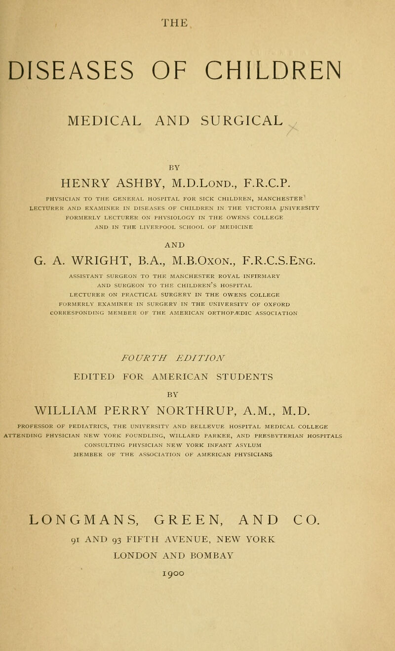 THE DISEASES OF CHILDREN MEDICAL AND SURGICAL BY HENRY ASHBY, M.D.Lond, F.R.C.P. PHYSICIAN TO THE GENERAL HOSPITAL FOR SICK CHILDREN, MANCHESTER^ LECTURER AND EXAMINER IN DISEASES OF CHILDREN IN THE VICTORIA pNIVERSITY FORMERLY LECTURER ON PHYSIOLOGY IN THE OWENS COLLEGE AND IN THE LIVERPOOL SCHOOL OF MEDICINE AND G. A. WRIGHT, B.A., M.B.Oxon., F.R.C.S.Eng. ASSISTANT SURGEON TO THE MANCHESTER ROYAL INFIRMARY AND SURGEON TO THE CHILDREN'S HOSPITAL LECTURER ON PRACTICAL SURGERY IN THE OWENS COLLEGE FORMERLY EXAMINER IN SURGERY IN THE UNIVERSITY OF OXFORD CORRESPONDING MEMBER OF THE AMERICAN ORTHOPEDIC ASSOCIATION FOURTH EDITION EDITED FOR AMERICAN STUDENTS BY WILLIAM PERRY NORTHRUP, A.M., M.D. PROFESSOR OF PEDIATRICS, THE UNIVERSITY AND BELLEVUE HOSPITAL MEDICAL COLLEGE ATTENDING PHYSICIAN NEW YORK FOUNDLING, WILLARD PARKER, AND PRESBYTERIAN HOSPITALS CONSULTING PHYSICIAN NEW YORK INFANT ASYLUM MEMBER OF THE ASSOCIATION OF AMERICAN PHYSICIANS LONGMANS, GREEN, AND CO. 91 AND 93 FIFTH AVENUE, NEW YORK LONDON AND BOMBAY 1900