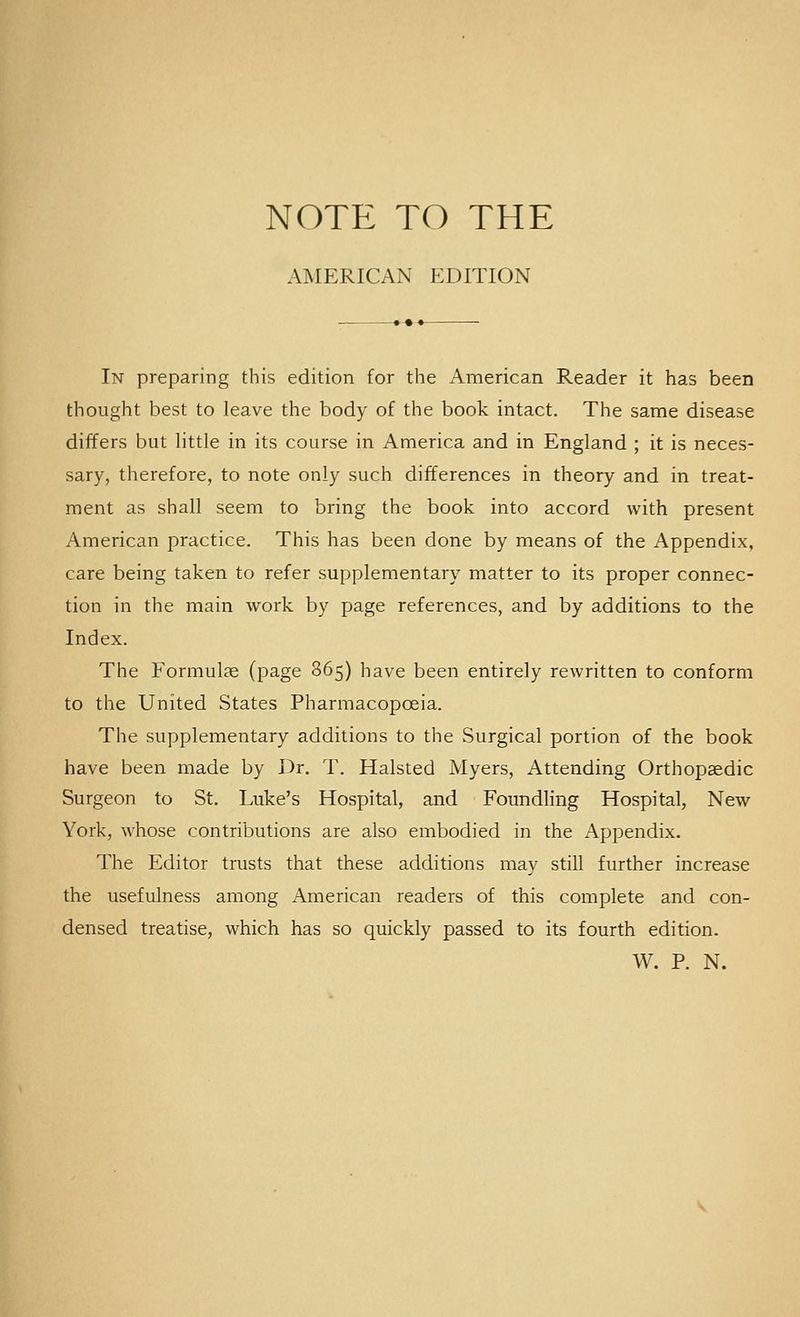 NOTE TO THE AMERICAN EDITION In preparing this edition for the American Reader it has been thought best to leave the body of the book intact. The same disease differs but little in its course in America and in England ; it is neces- sary, therefore, to note only such differences in theory and in treat- ment as shall seem to bring the book into accord with present American practice. This has been done by means of the Appendix, care being taken to refer supplementary matter to its proper connec- tion in the main work by page references, and by additions to the Index. The Formulae (page 865) have been entirely rewritten to conform to the United States Pharmacopoeia. The supplementary additions to the Surgical portion of the book have been made by Dr. T. Halsted Myers, Attending Orthopaedic Surgeon to St. Luke's Hospital, and Foundling Hospital, New York, whose contributions are also embodied in the Appendix. The Editor trusts that these additions may still further increase the usefulness among American readers of this complete and con- densed treatise, which has so quickly passed to its fourth edition. W. P. N.