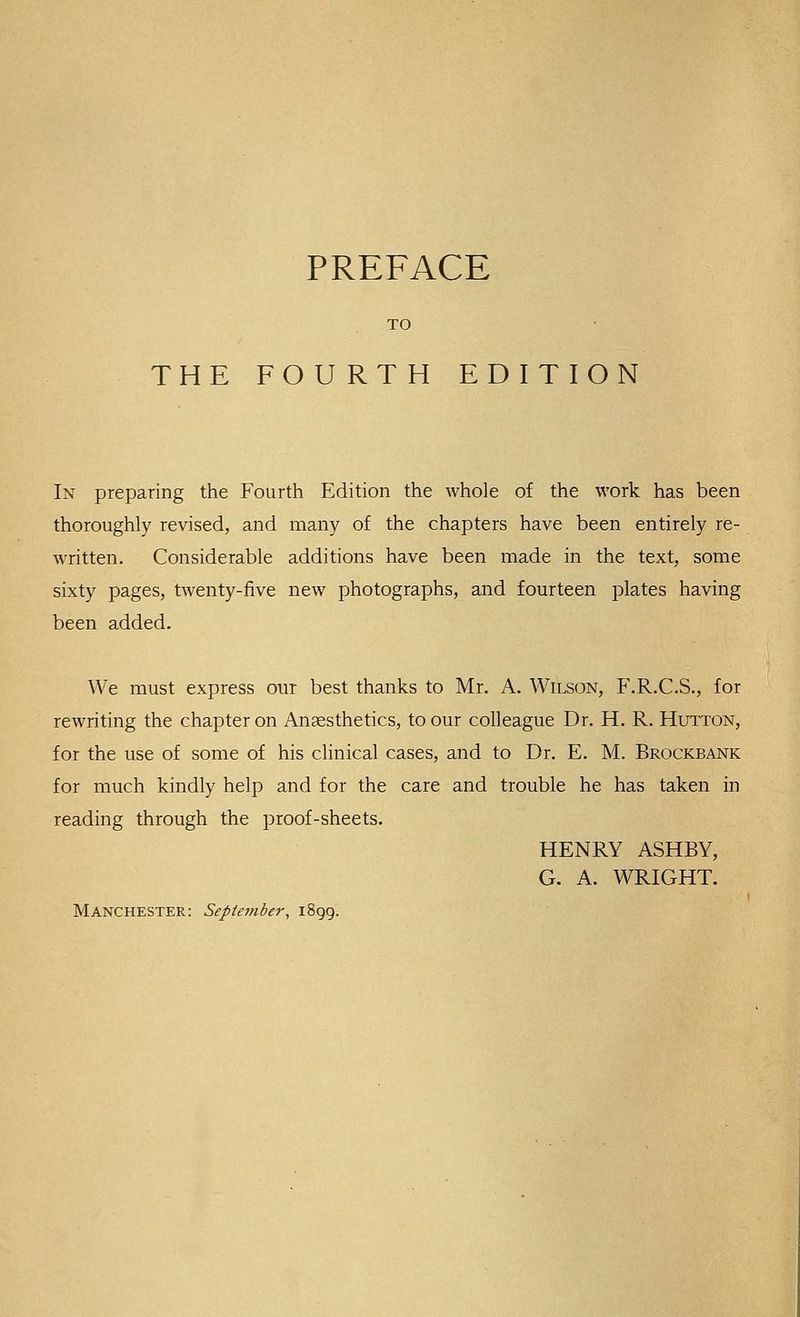TO THE FOURTH EDITION In preparing the Fourth Edition the whole of the work has been thoroughly revised, and many of the chapters have been entirely re- written. Considerable additions have been made in the text, some sixty pages, twenty-five new photographs, and fourteen plates having been added. We must express our best thanks to Mr, A. Wilson, F.R.C.S., for rewriting the chapter on Ansesthetics, to our colleague Dr. H. R. Hutton, for the use of some of his clinical cases, and to Dr. E. M. Brockbank for much kindly help and for the care and trouble he has taken in reading through the proof-sheets. HENRY ASHBY, G. A. WRIGHT. Manchester: September, 1899.