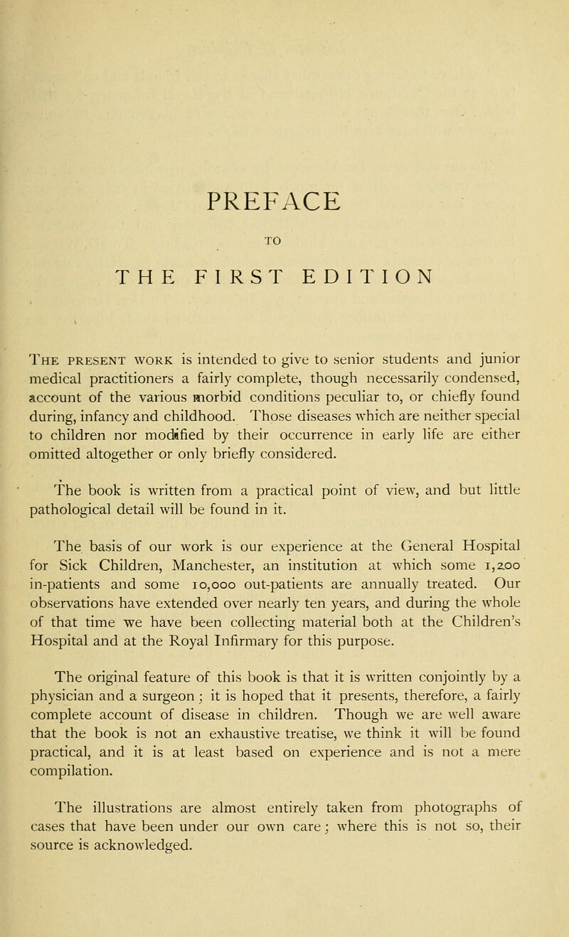 TO THE FIRST EDITION The present work is intended to give to senior students and junior medical practitioners a fairly complete, though necessarily condensed, account of the various morbid conditions peculiar to, or chiefly found during, infancy and childhood. Those diseases which are neither special to children nor modified by their occurrence in early life are either omitted altogether or only briefly considered. The book is written from a practical point of view, and but little pathological detail will be found in it. The basis of our work is our experience at the General Hospital for Sick Children, Manchester, an institution at which some i,zoo in-patients and some 10,000 out-patients are annually treated. Our observations have extended over nearly ten years, and during the whole of that time we have been collecting material both at the Children's Hospital and at the Royal Infirmary for this purpose. The original feature of this book is that it is written conjointly by a physician and a surgeon; it is hoped that it presents, therefore, a fairly complete account of disease in children. Though we are well aware that the book is not an exhaustive treatise, we think it will be found practical, and it is at least based on experience and is not a mere compilation. The illustrations are almost entirely taken from photographs of cases that have been under our own care; where this is not so, their source is acknowledged.