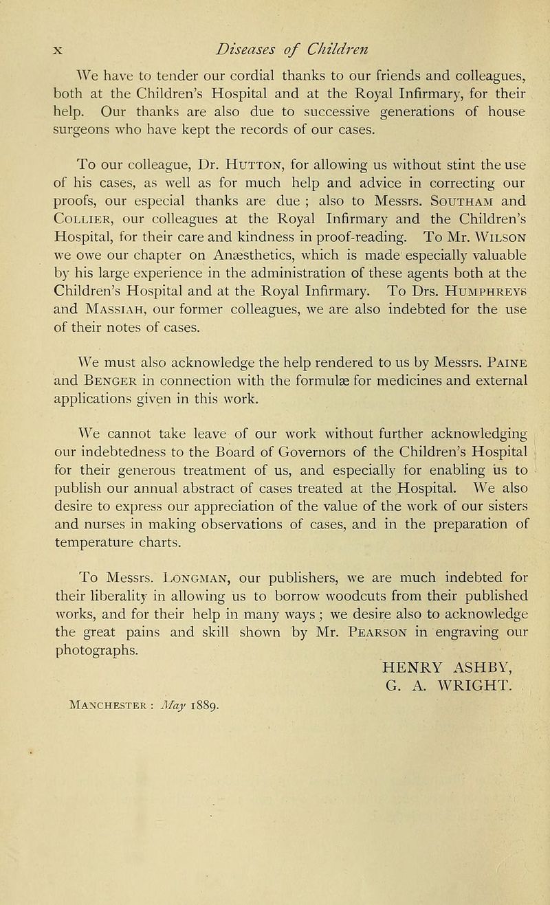 We have to tender our cordial thanks to our friends and colleagues, both at the Children's Hospital and at the Royal Infirmary, for their help. Our thanks are also due to successive generations of house surgeons who have kept the records of our cases. To our colleague, Dr. Hutton, for allowing us without stint the use of his cases, as well as for much help and advice in correcting our proofs, our especial thanks are due ; also to Messrs. Southam and Collier, our colleagues at the Royal Infirmary and the Children's Hospital, for their care and kindness in proof-reading. To Mr. Wilson we owe our chapter on Anaesthetics, which is made especially valuable by his large experience in the administration of these agents both at the Children's Hospital and at the Royal Infirmary. To Drs. Humphreys and Massiah, our former colleagues, we are also indebted for the use of their notes of cases. We must also acknowledge the help rendered to us by Messrs. Paine and Benger in connection with the formulae for medicines and external applications given in this work. We cannot take leave of our work without further acknowledging our indebtedness to the Board of Governors of the Children's Hospital for their generous treatment of us, and especially for enabling iis to publish our annual abstract of cases treated at the Hospital. We also desire to express our appreciation of the value of the work of our sisters and nurses in making observations of cases, and in the preparation of temperature charts. To Messrs. Longman, our publishers, we are much indebted for their liberality in allowing us to borrow woodcuts from their published works, and for their help in many ways; we desire also to acknowledge the great pains and skill shown by Mr. Pearson in engraving our photographs. HENRY ASHBY, G. A. WRIGHT. Manchester : May 1889.