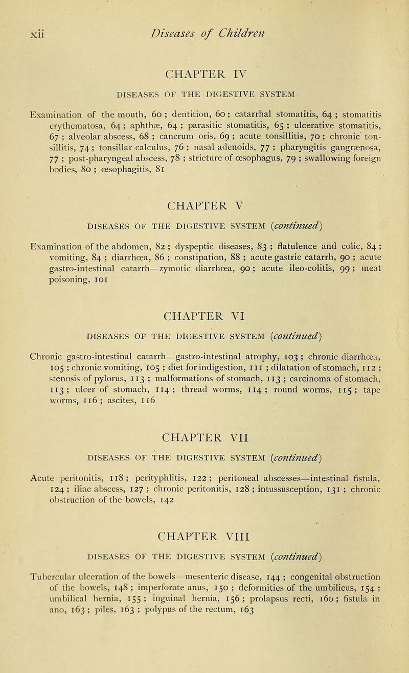 CHAPTER IV DISEASES OF THE DIGESTIVE SYSTEM Examination of the mouth, 60 ; dentition, 60; catarrhal stomatitis, 64 ; stomatitis erythematosa, 64; aphthae, 64 ; parasitic stomatitis, 65 ; ulcerative stomatitis, 67 ; alveolar abscess, 68 ; cancrum oris, 69 ; acute tonsillitis, 70; chronic ton- sillitis, 74 ; tonsillar calculus, 76 ; nasal adenoids, 77 ; pharyngitis gangrenosa, 77 ; post-pharyngeal abscess, 78 ; stricture of oesophagus, 79 ; swallowing foreign bodies, 80 ; oesophagitis, Si CHAPTER V DISEASES OF THE DIGESTIVE SYSTEM [continued) Examination of the abdomen, 82 ; dyspeptic diseases, 83 ; flatulence and colic, 84; vomiting, 84 ; diarrhoea, 86 ; constipation, 88 ; acute gastric catarrh, 90 ; acute gastro-intestinal catarrh—zymotic diarrhoea, 90; acute ileo-colitis, 99 ; meat poisoning, 101 CHAPTER VI DISEASES OF THE DIGESTIVE SYSTEM {continued) Chronic gastro-intestinal catarrh—gastro-intestinal atrophy, 103 ; chronic diarrhoea, 105 ; chronic vomiting, 105 ; diet for indigestion, 111 ; dilatation of stomach, 112 ; stenosis of pylorus, 113 ; malformations of stomach, 113 ; carcinoma of stomach, 113; ulcer of stomach, 114; thread worms, 114; round worms, 115; tape worms, 116; ascites, 116 CHAPTER VII DISEASES OF THE DIGESTIVE SYSTEM {continued) Acute peritonitis, 118; perityphlitis, 122; peritoneal abscesses—intestinal fistula, 124 ; iliac abscess, 127 ; chronic peritonitis, 128 ; intussusception, 131 ; chronic obstruction of the bowels, 142 CHAPTER VIII DISEASES OF THE DIGESTIVE SYSTEM {continued) Tubercular ulceration of the bowels—mesenteric disease, 144 ; congenital obstruction of the bowels, 148 ; imperforate anus, 150 ; deformities of the umbilicus, 154 : umbilical hernia, 155; inguinal hernia, 156; prolapsus recti, 160; fistula in ano, 163; piles, 163; polypus of the rectum, 163