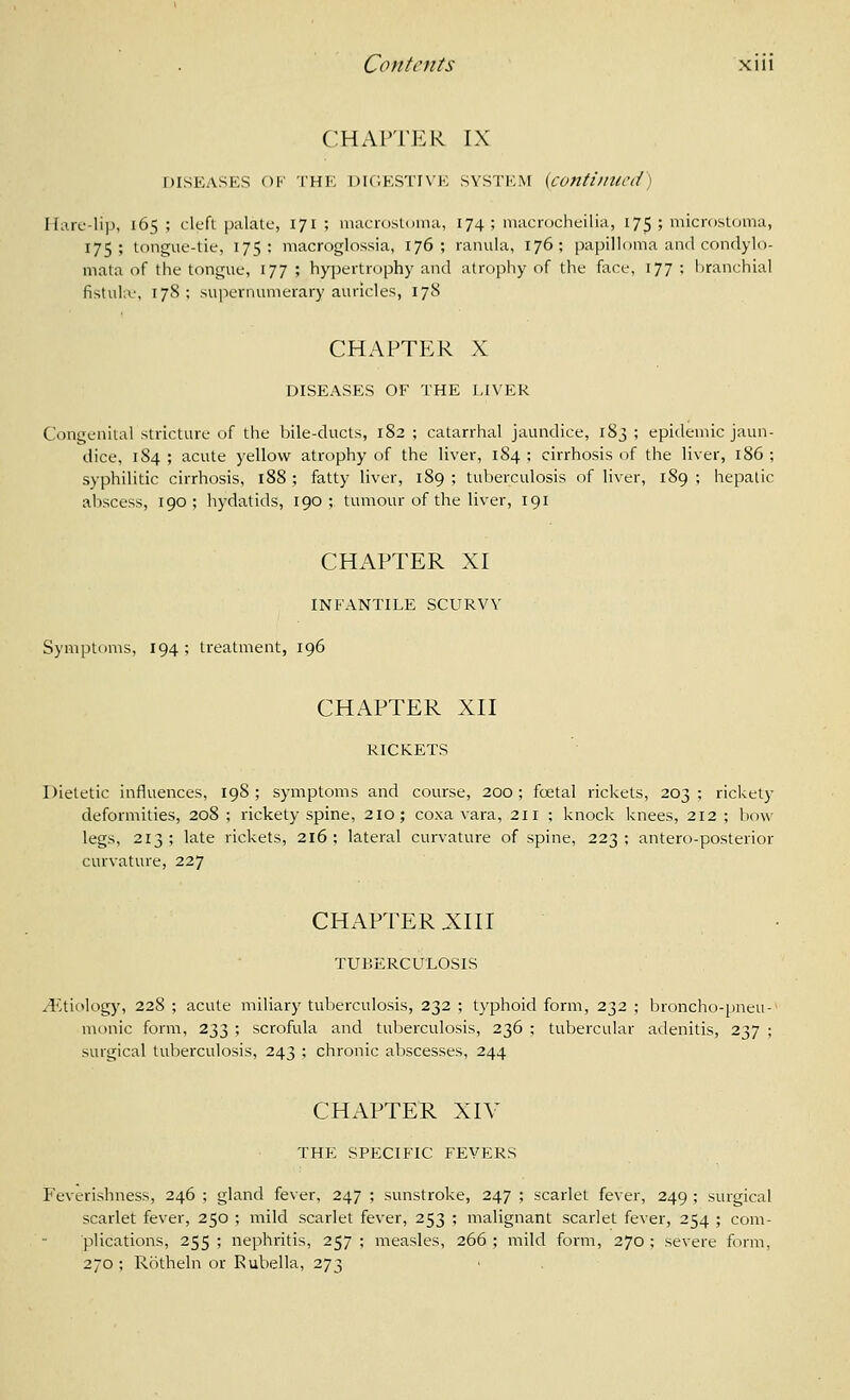 CHAPTER IX DISEASES OF THE DIC.ESTINE SYSTEM {continued \ Hare-lip, 165 ; cleft palate, 171 ; macrostoma, 174; inacrocheilia, 175; microstoma, 175; tongue-tie, 175: macroglossia, 176; ranula, 176; papilloma and condylo- mata of the tongue, 177 ; hypertnjphy and atrophy of the face, 177 ; branchial fistula', 17S ; supernumerary auricles, 17S CHAPTER X DISEASES OF THE LIVER C(Migeniial stricture of the bile-ducts, 182 ; catarrhal jaundice, 183 ; epidemic jaun- dice, 184; acute yellow atrophy of the liver, 184; cirrhosis of the liver, 186; syphilitic cirrhosis, 188 ; fatty liver, 189 ; tuberculosis of liver, 189 ; hepatic abscess, 190; hydatids, 190; tumour of the liver, 191 CHAPTER XI INFANTILE SCURVY Symptoms, 194 ; treatment, 196 CHAPTER XII RICKETS Dietetic influeiices, 198; symptoms and course, 200; fcetal rickets, 203; rickety deformities, 208 ; rickety spine, 210; coxa vara, 211 ; knock knees, 212 ; bow- legs, 213 ; late rickets, 216 ; lateral curvature of spine, 223 : antero-posterior curvature, 227 CHAPTER X:i 11 TUBERCULOSIS ^^Itiology, 228 ; acute miliary tuberculosis, 232 ; typhoid form, 232 ; broncho-pneu-' monic form, 233 ; scrofula and tuberculosis, 236 ; tubercular adenitis, 237 ; surgical tuberculosis, 243 ; chronic al)scesses, 244 CHAPTER XIV THE SPECIFIC FEVERS Feverishness, 246 ; gland fever, 247 ; sunstroke, 247 ; scarlet fever, 249 ; surgical scarlet fever, 250 ; mild scarlet fever, 253 ; malignant scarlet fever, 254 ; com- plications, 255 ; nephritis, 257 ; measles, 266 ; mild form, 270 ; severe form, 270; Rcitheln or Rubella, 273
