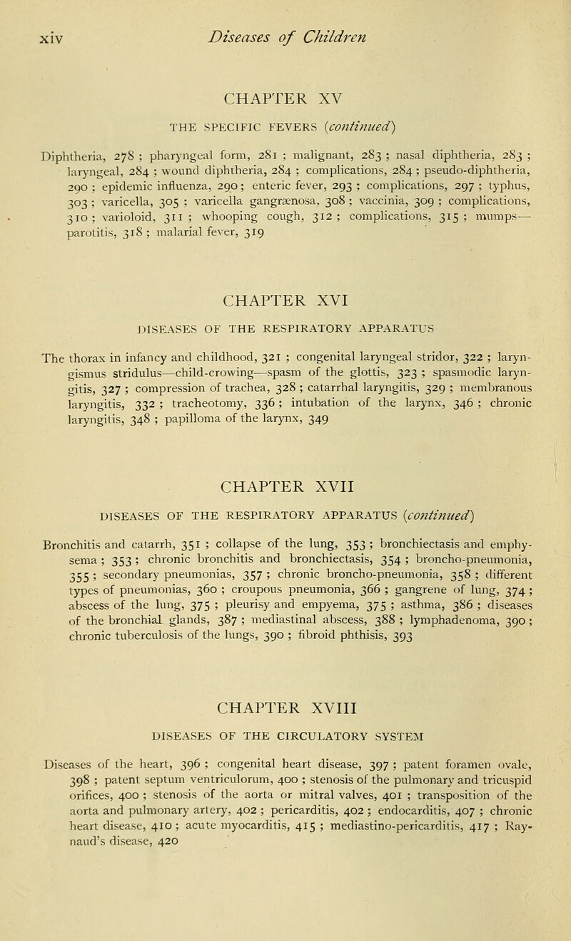 CHAPTER XV THE SPECIFIC FEVERS {continued) Diphtheria, 278 ; pharyngeal form, 281 ; malignant, 283 ; nasal diphtheria, 283 ; laryngeal, 284 ; wound diphtheria, 284 ; complications, 2S4 ; pseudo-diphtheria, 290 ; epidemic influenza, 290; enteric fever, 293 ; complications, 297 ; typhus, 303 ; varicella, 305 ; varicella gangrsenosa, 308 ; vaccinia, 309 ; complications, 310; varioloid, 311; whooping cough, 312; complications, 315; mumps— parotitis, 318; malarial fever, 319 CHAPTER XVI DISEASES OF THE RESPIRATORY APPARATUS The thorax in infancy and childhood, 321 ; congenital laryngeal stridor, 322 ; laryn- gismus stridulus—child-crowing—spasm of the glottis, 323 ; spasmodic laryn- gitis, 327 ; compression of trachea, 328 ; catarrhal laryngitis, 329 ; membranous laryngitis, 332 ; tracheotomy, 336 ; intubation of the larynx, 346 ; chronic laryngitis, 348 ; papilloma of the larynx, 349 CHAPTER XVn DISEASES OF THE RESPIRATORY APPARATUS {continued) Bronchitis and catarrh, 351 ; collapse of the lung, 353 ; bronchiectasis and emphy- sema ; 353 ; chronic bronchitis and bronchiectasis, 354 ; broncho-pneumonia, 355 ; secondary pneumonias, 357 ; chronic broncho-pneumonia, 358 ; different types of pneumonias, 360 ; croupous pneumonia, 366 ; gangrene of lung, 374; abscess of the lung, 375 ; pleurisy and empyema, 375 ; asthma, 386 ; diseases of the bronchial glands, 387 ; mediastinal abscess, 388 ; lymphadenoma, 390 ; chronic tuberculosis of the lungs, 390 ; fibroid phthisis, 393 CHAPTER XVni DISEASES OF THE CIRCULATORY SYSTEM Diseases of the heart, 396 ; congenital heart disease, 397 ; patent foramen ovale, 398 ; patent septum ventriculorum, 400 ; stenosis of the pulmonary and tricuspid orifices, 400 ; stenosis of the aorta or mitral valves, 401 ; transp(»ition of the aorta and pulmonary artery, 402 ; pericarditis, 402 ; endocarditis, 407 ; chronic heart disease, 410; acute myocarditis, 415 ; mediastino-pericarditis, 417 ; Ray- naud's disease, 420