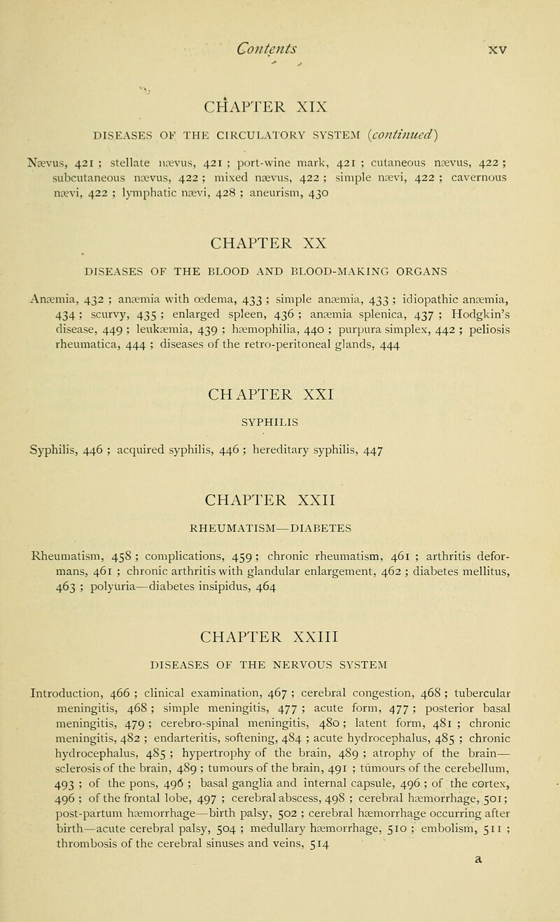 CHAPTER XIX DISEASES OK THE CIRCULATORY SYSTEM {continued) Nrevus, 421; stellate mvvus, 421; port-wine mark, 421 ; cutaneous ncevus, 422; subcutaneous ncevus, 422 ; mixed nrevus, 422 ; simple nuevi, 422 ; cavernous n^^vi, 422 ; lymphatic nrevi, 428 ; aneurism, 430 CHAPTER XX DISEASES OF THE BLOOD AND BLOOD-MAKING ORGANS Anaemia, 432 ; anaemia with oedema, 433 ; simple ansemia, 433 ; idiopathic antemia, 434; scurvy, 435 ; enlarged spleen, 436 ; aneemia splenica, 437 ; Hodgkin's disease, 449 ; leukaemia, 439 ; hremophilia, 440 ; purpura simplex, 442 ; peliosis rheumatica, 444 ; diseases of the retro-peritoneal glands, 444 CHAPTER XXI SYPHILIS Syphilis, 446 ; acquired syphilis, 446 ; hereditary syphilis, 447 CHAPTER XXII RHEUMATISM—DIABETES Rheumatism, 458; complications, 459; chronic rheumatism, 461 ; arthritis defor- mans, 461 ; chronic arthritis with glandular enlargement, 462 ; diabetes mellitus, 463 ; polyuria—diabetes insipidus, 464 CHAPTER XXIII DISEASES OF THE NERVOUS SYSTEM Introduction, 466 ; clinical examination, 467 ; cerebral congestion, 468 ; tubercular meningitis, 468; simple meningitis, 477 ; acute form, 477; posterior basal meningitis, 479; cerebro-spinal meningitis, 480; latent form, 481 ; chronic meningitis, 482 ; endarteritis, softening, 4S4 ; acute hydrocephalus, 485 ; chronic hydrocephalus, 485 ; hypertrophy of the brain, 489 ; atrophy of the brain— sclerosis of the brain, 489 ; tumours of the brain, 491 ; tumours of the cerebellum, 493 ; of the pons, 496 ; basal ganglia and internal capsule, 496 ; of the cortex, 496 ; of the frontal lobe, 497 ; cerebral abscess, 498 ; cerebral haemorrhage, 501; post-partum hsemorrhage—birth palsy, 502 ; cerebral haemorrhage occurring after birth—acute cerebral palsy, 504 ; medullary haemorrhage, 510 ; embolism, 511 ; thrombosis of the cerebral sinuses and veins, 514 a
