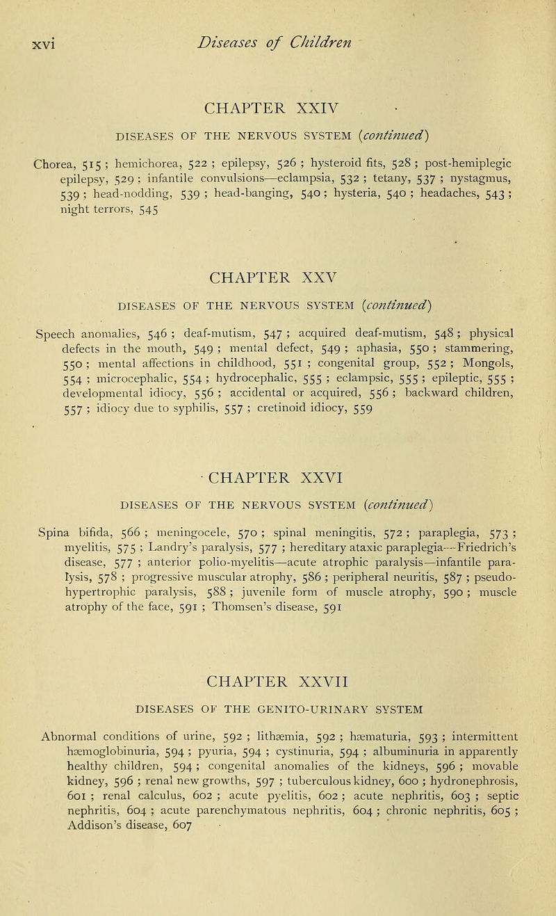 CHAPTER XXIV DISEASES OF THE NERVOUS SYSTEM {continued) Chorea, 515 ; hemichorea, 522 ; epilepsy, 526 ; hysteroid fits, 528 ; post-hemiplegic epilepsy, 529 ; infantile convulsions—eclampsia, 532 ; tetany, 537 ; nystagmus, 539 ; head-nodding, 539 ; head-banging, 540; hysteria, 540 ; headaches, 543 ; night terrors, 545 CHAPTER XXV DISEASES OF THE NERVOUS SYSTEM {continued) Speech anomalies, 546 ; deaf-mutism, 547 ; acquired deaf-mutism, 548; physical defects in the mouth, 549 ; mental defect, 549 ; aphasia, 550 ; stammering, 550 ; mental affections in childhood, 551 ; congenital group, 552 ; Mongols, 554 ; microcephalic, 554 ; hydrocephalic, 555 ; eclampsic, 555 ; epileptic, 555 ; developmental idiocy, 556 ; accidental or acquired, 556 ; backward children, 557 ; idiocy due to syphilis, 557 ; cretinoid idiocy, 559 • CHAPTER XXVI DISEASES OF THE NERVOUS SYSTEM {contijliced) Spina bifida, 566 ; meningocele, 570 ; spinal meningitis, 572 ; paraplegia, 573 ; myelitis, 575 ' Landry's paralysis, 577 ; hereditary ataxic paraplegia—-Friedrich's disease, 577 '■> anterior polio-myelitis—acute atrophic paralysis—infantile para- lysis, 578 ; progressive muscular atrophy, 586 ; peripheral neuritis, 587 ; pseudo- hypertrophic paralysis, 588 ; juvenile form of muscle atrophy, 590 ; muscle atrophy of the face, 591 ; Thomsen's disease, 591 CHAPTER XXVII DISEASES OF THE GENITO-URINARY SYSTEM Abnormal conditions of urine, 592 ; lithsemia, 592 ; hjematuria, 593 ; intermittent hsemoglobinuria, 594 ; pyuria, 594 ; cystinuria, 594 ; albuminuria in apparently healthy children, 594; congenital anomalies of the kidneys, 596 ; movable kidney, 596 ; renal new growths, 597 ; tuberculous kidney, 600 ; hydronephrosis, 601 ; renal calculus, 602 ; acute pyelitis, 602 ; acute nephritis, 603 ; septic nephritis, 604 ; acute parenchymatous nephritis, 604 ; chronic nephritis, 605 ; Addison's disease, 607