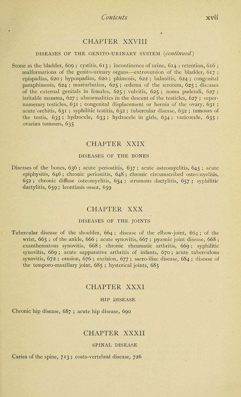 CHAPTER XXVIII DISEASES OF THE GENITO-URINARY SYSTEM {continued) Stone in the bladder, 609 ; cystitis, 613 ; incontinence of urine, 614 ; retention, 616 ; malformations of the genito-urinary organs—extroversion of the bladder, 617 ; epispadias, 620 ; hypospadias, 620 ; phimosis, 622 ; balanitis, 624 ; congenital paraphimosis, 624 ; masturbation, 625 ; oedema of the scrotum, 625 ; diseases of the external genitals in females, 625 ; vulvitis, 625 ; noma pudendi, 627 ; irritable mamma, 627 ; abnormalities in the descent of the testicles, 627 ; super- numerary testicles, 631 ; congenital displacement or hernia of the ovary, 631 ; acute orchitis, 631 ; syphilitic testitis, 632 ; tubercular disease, 632 ; tumours of the testis, 633 ; hydrocele, 633 ; hydrocele in girls, 634 ; varicocele, 635 ; ovarian tumours, 635 CHAPTER XXIX DISEASES OF THE BONES Diseases of the bones, 636 ; acute periostitis, 637 ; acute osteomyelitis, 645 ; acute epiphysitis, 646 ; chronic periostitis, 648 ; chronic circumscribed osteomyelitis, 652 ; chronic diffuse osteomyelitis, 654 ; strumous dactylitis, 657 ; syphilitic dactylitis, 659 ; leontiasis ossea, 659 CHAPTER XXX DISEASES OF THE JOINTS Tubercular disease of the shoulder, 664 ; disease of the elbow-joint, 664 ; of the wrist, 665 ; of the ankle, 666 ; acute synovitis, 667 ; pysemic joint disease, 668 ; exanthematous synovitis, 668; chronic rheumatic arthritis, 669; syphilitic synovitis, 669 ; acute suppurative arthritis of infants, 670 ; acute tuberculous synovitis, 672 ; erasion, 676 ; excision, 677 ; sacro-iliac disease, 684 ; disease of the temporo-maxillary joint, 685 ; hysterical joints, 685 CHAPTER XXXI HIP DISEASE Chronic hip disease, 687 ; acute hip disease, 690 CHAPTER XXXII SPINAL DISEASE Caries of the spine, 713 ; costo-vertebral disease, 726