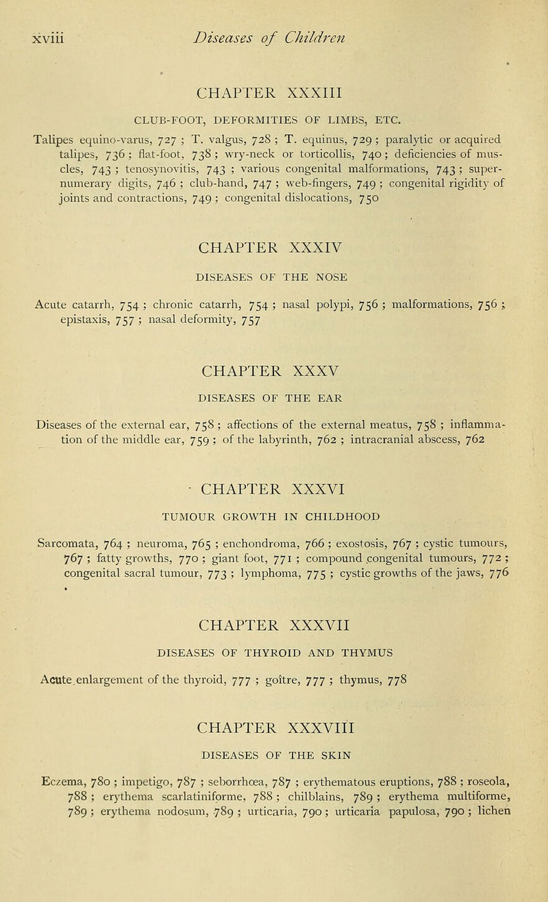 CHAPTER XXXIII CLUB-FOOT, DEFORMITIES OF LIMBS, ETC. Talipes equino-varus, 727 ; T. valgus, 728 ; T. equinus, 729 ; paralytic or acquired talipes, 736 ; flat-foot, 738 ; wry-neck or torticollis, 740 ; deficiencies of mus- cles, 743 ; tenosynovitis, 743 ; various congenital malformations, 743 ; super- numerary digits, 746 ; club-hand, 747 ; web-fingers, 749 ; congenital rigidity of joints and contractions, 749 ; congenital dislocations, 750 CHAPTER XXXIV DISEASES OF THE NOSE Acute catarrh, 754 ; chronic catarrh, 754 ; nasal polypi, 756 ; malformations, 756 ; epistaxis, 757 ; nasal deformity, 757 CHAPTER XXXV DISEASES OF THE EAR Diseases of the external ear, 758; affections of the external meatus, 758 ; inflamma- tion of the middle ear, 759 ; of the labyrinth, 762 ; intracranial abscess, 762 ■ CHAPTER XXXVI TUMOUR GROWTH IN CHILDHOOD Sarcomata, 764 ; neuroma, 765 ; enchondroma, 766 ; exostosis, 767 ; cystic tumours, 767; fatty growths, 770; giant foot, 771; compound congenital tumours, 77^; congenital sacral tumour, 773 ; lymphoma, 775 ; cystic growths of the jaws, 776 CHAPTER XXXVII DISEASES OF THYROID AND THYMUS Acute.enlargement of the thyroid, 777 ; goitre, 777 ; thymus, 778 CHAPTER XXXVIII DISEASES OF THE SKIN Eczema, 780; impetigo, 787 ; seborrhoea, 787 ; erythematous eruptions, 788 ; roseola, 788 ; erythema scarlatiniforme, 788; chilblains, 789 ; erythema multiforme, 789 ; erythema nodosum, .789 ; urticaria, 790; urticaria papulosa, 790 ; lichen