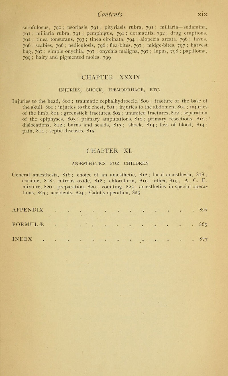 scrofulosus, 790 ; psoriasis, 791 ; pityriasis rubra, 791 ; miliaria—sudamina, 791 ; miliaria rubra, 791 ; pemphigus, 791 ; dermatitis, 792 ; drug eruptions, 792 ; tinea tonsurans, 793 ; tinea circinata, 794 ; alopecia areata, 796 ; favus, 796 ; scabies, 796 ; pediculosis, 796 ; flea-bites, 797 ; midge-bites, 797 ; harvest bug, 797 ; simple onychia, 797 ; onychia maligna, 797 ; lupus, 798 ; papilloma, 799 ; hairy and pigmented moles, 799 CHAPTER XXXIX INJURIES, SHOCK, H/EMORRHAGE, ETC. Injuries to the head, Soo ; traumatic cephalhydrocele, 800 ; fracture of the base of the skull, 801 ; injuries to the chest, 801 ; injuries to the abdomen, 801 ; injuries of the limb, 801 ; greenstick fractures, 802 ; ununited fractures, S02 ; separation of the epiphyses, 803 ; primary amputations, 812 ; primary resections, 812 ; ' dislocations, S12 ; burns and scalds, 813; shock, 814; loss of blood, S14 ; pain, S14 ; septic diseases, 815 CHAPTER XL AN/ESTHETICS FOR CHILDREN General anaesthesia, 816 ; choice of an anaesthetic, 818 ; local anaesthesia, 818 ; cocaine, 818; nitrous oxide, 818 ; chloroform, 819; ether, 819 ; A. C. E. mixture, 820 ; preparation, 820 ; vomiting, 823 ; anaesthetics in special opera- tions, 823 ; accidents, 824 ; Calot's operation, 825 APPENDIX o . 827 FORMULA . . . ■ 865 INDEX ....,....-., = . 877-
