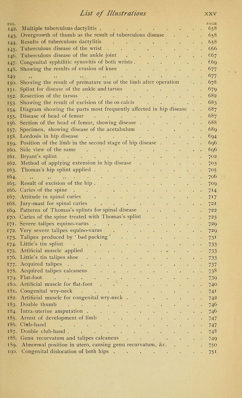 142. 143- I-14- '45- 146. M7- 14S. 149 150. 151. 152. I53. 154- 155- 156- 157. 15S. 159- 160. i6r. 162. 163. 164. 165. i65. 167. 168. 169. 170. 171. 172. 173- 174. 175- 176. 177- 17S. 179. iSo. iSi. 182. 183. 184. 185. 186. 187. 18S. 1S9. 190. Multiple tuberculous dactylitis ....... Overgrowth of thumb as the result of tuberculous disease Results of tuberculous dactylitis ...... Tuberculous disease of the wrist ...... Tuberculous disease of the ankle joint ..... Congenital syphilitic synovitis of both wrists .... Showing the results of erasion of knee ..... Showing the result of premature use of the limb after operation Splint for disease of the ankle and tarsus .... Resection of the tarsus ........ Showing the result of excision of the os calcis Diagram showing the parts most frequently affected in hip disease Disease of head of femur ....... Section of the head of femur, showing disease . Specimen, showing disease of the acetabulum Lordosis in hip disease ...... Position of the limb in the second stage of hip disease Side view of the same ...... Bryant's splint ..... Method of applying extension in hip disease Thomas's hip splint applied . Result of excision of the hip . Caries of the spine .... Attitude in spinal caries Jury-mast for spinal caries Patterns of Thomas's splints for spinal disease Caries of the spine treated with Thomas's spl Severe talipes equino-varus Very severe talipes equino-varus Talipes produced by ' bad packing ' Little's tin splint .... Artificial muscle applied Little's tin talipes shoe Acquired talipes .... Acquired talipes calcaneus Kiat-foot Artificial muscle for flat-foot Congenital wry-neck Artificial muscle for congenital wry-neck Double thumb . Intra-uterine amputation . Arrest of development of limb Clnb-hand ..... Double club-hand .... Genu recurvatum and talipes calcaneus ... Abnormal position in utero, causing genu recurvatum, &c. Congenital dislocation of both hips .