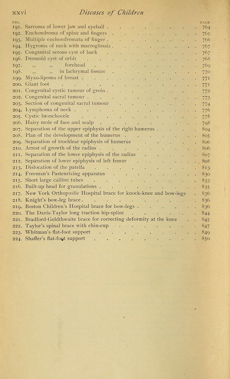 FIG. 191. Sarcoma of lower jatv and eyeball . 192. Enchondroma of spine and fingers . 193. Multiple enchondromata of finger . 194. Hygroma of neck with macroglossia . 195-. Congenital serous cyst of back 196. Dermoid cyst of orbit .... 197. ,, ,, forehead 198. ,, ,, in lachrymal fissure 199. Myxo-lipoma of breast .... 200. Giant foot ...... 20r. Congenital cystic tumour of groin . 202. Congenital sacral tumour . . . 203. Section of congenital sacral tumour 204. Lymphoma of neck ..... 205. Cystic bronchocele .... 206. Hairy mole of face and scalp ..... 207. .Separation of the upper epiphysis of the right humerus 208. Plan of the development of the humerus . 209. Separation of trochlear epiphysis of humerus 210. Arrest of growth of the radius ..... 211. Separation of the lower epiphysis of the radius 212. Separation of lower epiphysis of left femur 213. Dislocation of the patella ..... 214. Freeman's Pasteurizing apparatus .... 215. Short large calibre tubes ..... 216. Built-up head for granulations ....... 217. New York Orthopnedic Hospital brace for knock-knee and bow-legs 218. Knight's bow-leg brace ......... 219. Boston Children's Hospital brace for bow-legs .... 220. The Davis-Taylor long traction hip-splint ..... 221. Bradford-Goldthwaite brace for correcting deformity at the knee 222. Taylor's spinal brace with chin-cup ....;. 223. Whitman's flat-foot support ....... 224. Shaffer's flat-fogt support PAGE 764 766 767 767 768 769. 770 771 771 772: 773' 77+ 776 77S 7q8- S04- 805 S06 8o6. S07 . 80S 813 S30 833. 835 83^ 836, S3& 844 845 847 849 850