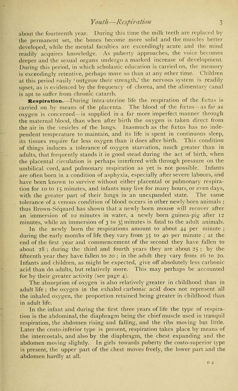 about tlic fourteenth year. During this time tlic milk teeth are re])laccd by the permanent set, the bones become more sohd and the muscles better developed, while the mental faculties are exceedingly acute and the mind readily acquires knowledge. As puberty approaches, the voice becomes deeper and the sexual organs undergo a marked increase of development. During this j^eriod, in which scholastic education is carried on, the memory is exceedingly retentive, perhaps more so than at any other time. Children at this period easily 'outgrow their strength,' the nervous system is readily upset, as is evidenced by the frequency of chorea, and the alimentary canal is apt to suffer from chronic catarrh. Respiration.—During intra-uterine life the respiration of the fcttus is carried on by means of the placenta. The blood of the foetus—as far as oxygen is concerned—is supplied in a far more imperfect manner through the maternal blood, than when after birth the oxygen is taken direct from the air in the vesicles of the lungs. Inasmuch as the foetus has no inde- pendent temperature to maintain, and its life is spent in continuous sleep, its tissues require far less oxygen than it does after birth. This condition of things induces a tolerance of oxygen starvation, much greater than in adults, that frequently stands it in good stead during the act of birth, when the placental circulation is perhaps interfered with through pressure on the umbilical cord, and pulmonary respiration as yet is not possible. Infants are often born in a condition of asphyxia, especially after severe labours, and have been known to survive without either placental or pulmonary respira- tion for ID to 15 minutes, and infants may live for many hours, or even days, with the greater part of their lungs in an unexpanded state. The same tolerance of a venous condition of blood occurs in other newly born animals ; thus Brown-Sequard has shown that a newly born mouse will recover after an immersion of 10 minutes in water, a newly born guinea-pig after 12 minutes, while an immersion of 3 to 3! minutes is fatal to the adult animals. In the newly born the respirations amount to about 44 per minute ; during the early months of life they vary from 35 to 40 per minute ; at the end of the first year and commencement of the second they have fallen to about 28 ; during the third and fourth years they are about 25 ; by the fifteenth year they have fallen to 20 ; in the adult they vary from 16 to 20. Infants and children, as might be expected, give off absolutely less carbonic acid than do adults, but relatively more. This may perhaps be accounted for by their greater activity (see page 4). The absorption of oxygen is also relatively greater in childhood than in adult life ; the oxygen in the exhaled carbonic acid does not represent all the inhaled oxygen, the proportion retained being greater in childhood than in adult life. In the infant and during the first three years of life the type of respira- tion is the abdominal, the diaphragm beingthe chief muscle used in tranquil respiration, the abdomen rising and falling, and the ribs moving but little. Later the costo-inferior type is present, respiration takes place by means of the intercostals, and also by the diaphragm, the chest expanding and the abdomen moving slightly. In girls towards puberty the costo-superior type is present, the upper part of the chest moves freely, the lower part and the abdomen hardly at all.
