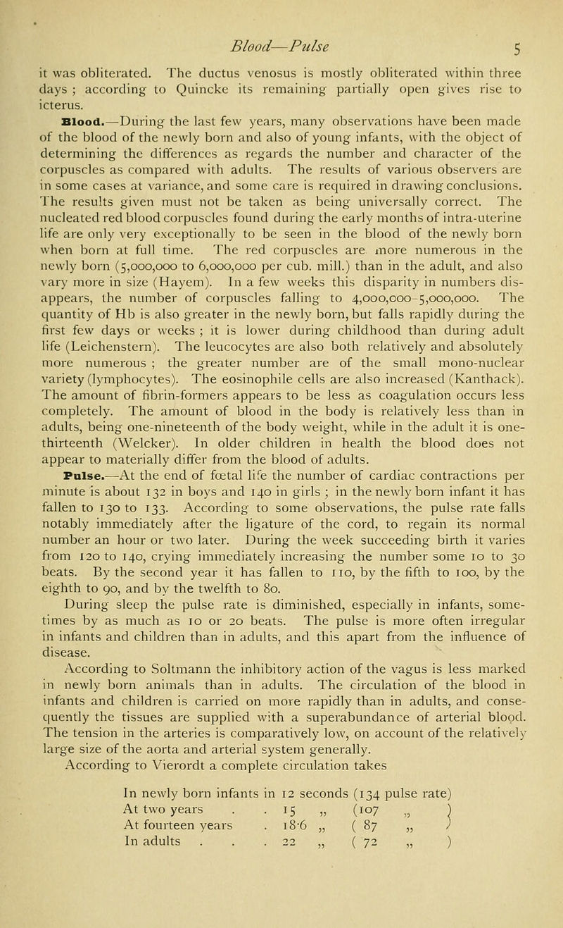 it was obliterated. The ductus venosus is mostly obliterated within three days ; according to Quincke its remaining partially open gives rise to icterus. Blood.—During the last few years, many observations have been made of the blood of the newly born and also of young infants, with the object of determining the differences as regards the number and character of the corpuscles as compared with adults. The results of various observers are in some cases at variance, and some care is recjuired in drawing conclusions. The results given must not be taken as being universally correct. The nucleated red blood corpuscles found during the early months of intra-uterine life are only very exceptionally to be seen in the blood of the newly born when born at full time. The red corpuscles are more numerous in the newly born (5,000,000 to 6,000,000 per cub. mill.) than in the adult, and also vary more in size (Hayem). In a few weeks this disparity in numbers dis- appears, the number of corpuscles falling to 4,000,000-5,000,000. The cjuantity of Hb is also greater in the newly born, but falls rapidly during the first few days or weeks ; it is lower during childhood than during adult life (Leichenstern). The leucocytes are also both relatively and absolutely more numerous ; the greater number are of the small mono-nuclear variety (lymphocytes). The eosinophile cells are also increased (Kanthack). The amount of fibrin-formers appears to be less as coagulation occurs less completely. The amount of blood in the body is relatively less than in adults, being one-nineteenth of the body weight, while in the adult it is one- thirteenth (Welcker). In older children in health the blood does not appear to materially differ from the blood of adults. Pulse.—At the end of foetal life the number of cardiac contractions per minute is about 132 in boys and 140 in girls ; in the newly born infant it has fallen to 130 to 133. According to some observations, the pulse rate falls notably immediately after the ligature of the cord, to regain its normal number an hour or two later. During the week succeeding birth it varies from 120 to 140, crying immediately increasing the number some 10 to 30 beats. By the second year it has fallen to no, by the fifth to 100, by the eighth to 90, and by the twelfth to 80. During sleep the pulse rate is diminished, especially in infants, some- times by as much as 10 or 20 beats. The pulse is more often irregular in infants and children than in adults, and this apart from the influence of disease. According to Soltmann the inhibitory action of the vagus is less marked in newly born animals than in adults. The circulation of the blood in infants and children is carried on more rapidly than in adults, and conse- quently the tissues are supplied with a superabundance of arterial blood. The tension in the arteries is comparatively low, on account of the relatively large size of the aorta and arterial system generally. According to Vierordt a complete circulation takes In newly born infants in 12 seconds (134 pulse rate) At two years . -15 „ (107 „ At fourteen years . i8-6 „ ( 87 „ In adults . . . 22 „ (72 „ )