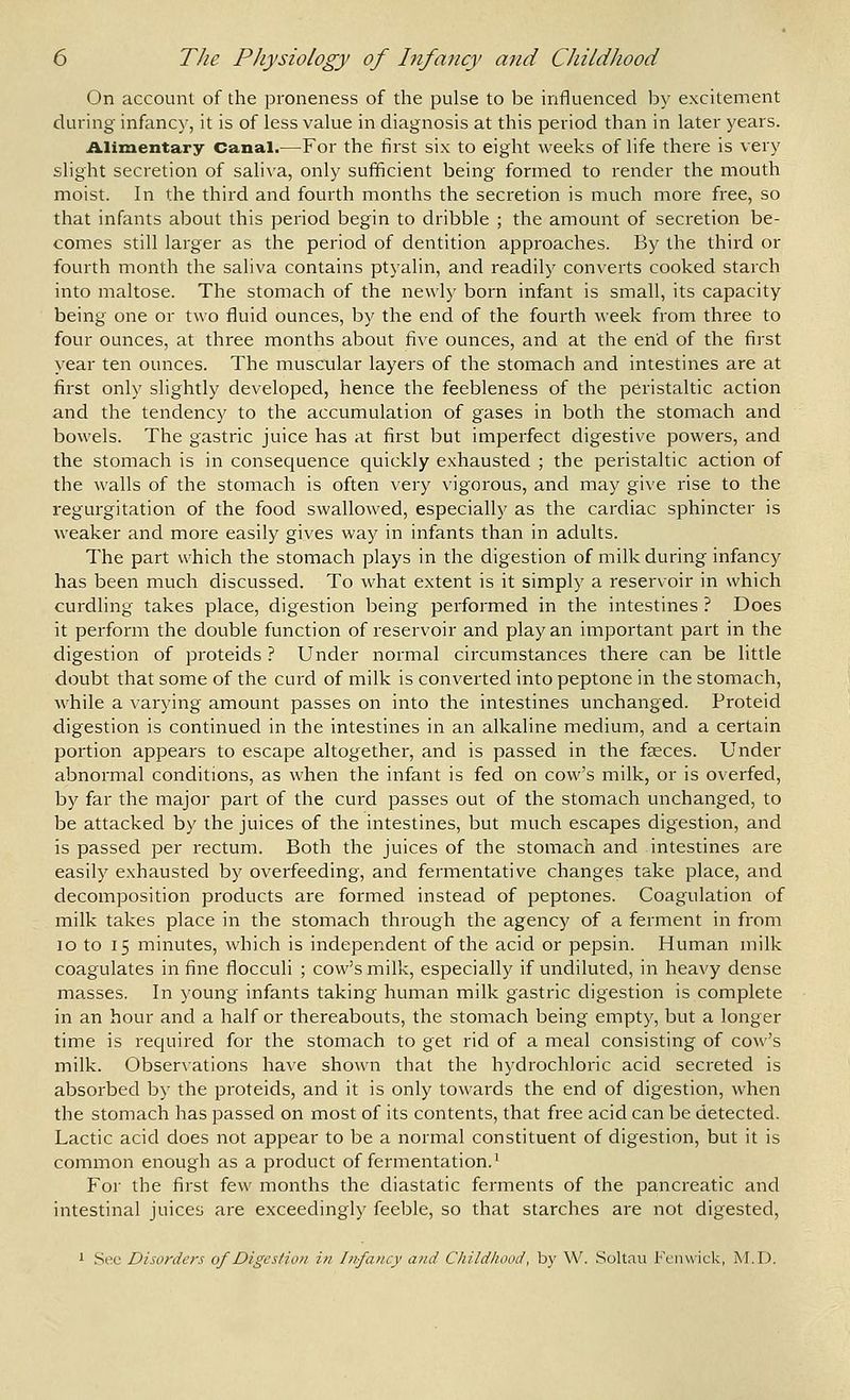 On account of the proneness of the pulse to be influenced by excitement during infancy, it is of less value in diagnosis at this period than in later years. illiinentary Canal.—For the first six to eight weeks of life there is very slight secretion of saliva, only sufficient being formed to render the mouth moist. In the third and fourth months the secretion is much more free, so that infants about this period begin to dribble ; the amount of secretion be- comes still larger as the period of dentition approaches. By the third or fourth month the saliva contains ptyalin, and readily converts cooked starch into maltose. The stomach of the newly born infant is small, its capacity being one or two fluid ounces, by the end of the fourth week from three to four ounces, at three months about five ounces, and at the end of the first year ten ounces. The muscular layers of the stomach and intestines are at first only slightly developed, hence the feebleness of the peristaltic action and the tendency to the accumulation of gases in both the stomach and bowels. The gastric juice has at first but imperfect digestive powers, and the stomach is in consequence quickly exhausted ; the peristaltic action of the walls of the stomach is often very vigorous, and may give rise to the regurgitation of the food swallowed, especially as the cardiac sphincter is weaker and more easily gives way in infants than in adults. The part which the stomach plays in the digestion of milk during infancy has been much discussed. To what extent is it simply a reservoir in which curdling takes place, digestion being performed in the intestines ? Does it perform the double function of reservoir and play an important part in the digestion of proteids ? Under normal circumstances there can be little doubt that some of the curd of milk is converted into peptone in the stomach, while a varying amount passes on into the intestines unchanged. Proteid digestion is continued in the intestines in an alkaline medium, and a certain portion appears to escape altogether, and is passed in the faeces. Under abnormal conditions, as when the infant is fed on cow's milk, or is overfed, by far the major part of the curd passes out of the stomach unchanged, to be attacked by the juices of the intestines, but much escapes digestion, and is passed per rectum. Both the juices of the stomach and intestines are easily exhausted by overfeeding, and fermentative changes take place, and decomposition products are formed instead of peptones. Coagulation of milk takes place in the stomach through the agency of a ferment in from lo to 15 minutes, which is independent of the acid or pepsin. Human milk coagulates in fine flocculi ; cow's milk, especially if undiluted, in heavy dense masses. In young infants taking human milk gastric digestion is complete in an hour and a half or thereabouts, the stomach being empty, but a longer time is required for the stomach to get rid of a meal consisting of cow's milk. Obser\'ations have shown that the hydrochloric acid secreted is absorbed by the proteids, and it is only towards the end of digestion, when the stomach has passed on most of its contents, that free acid can be detected. Lactic acid does not appear to be a normal constituent of digestion, but it is common enough as a product of fermentation. ^ For the first few months the diastatic ferments of the pancreatic and intestinal juices are exceedingly feeble, so that starches are not digested, 1 .See Disorders of Digestion in Infancy and Childhood, by W. Soltau Fcnwick, A4.D.