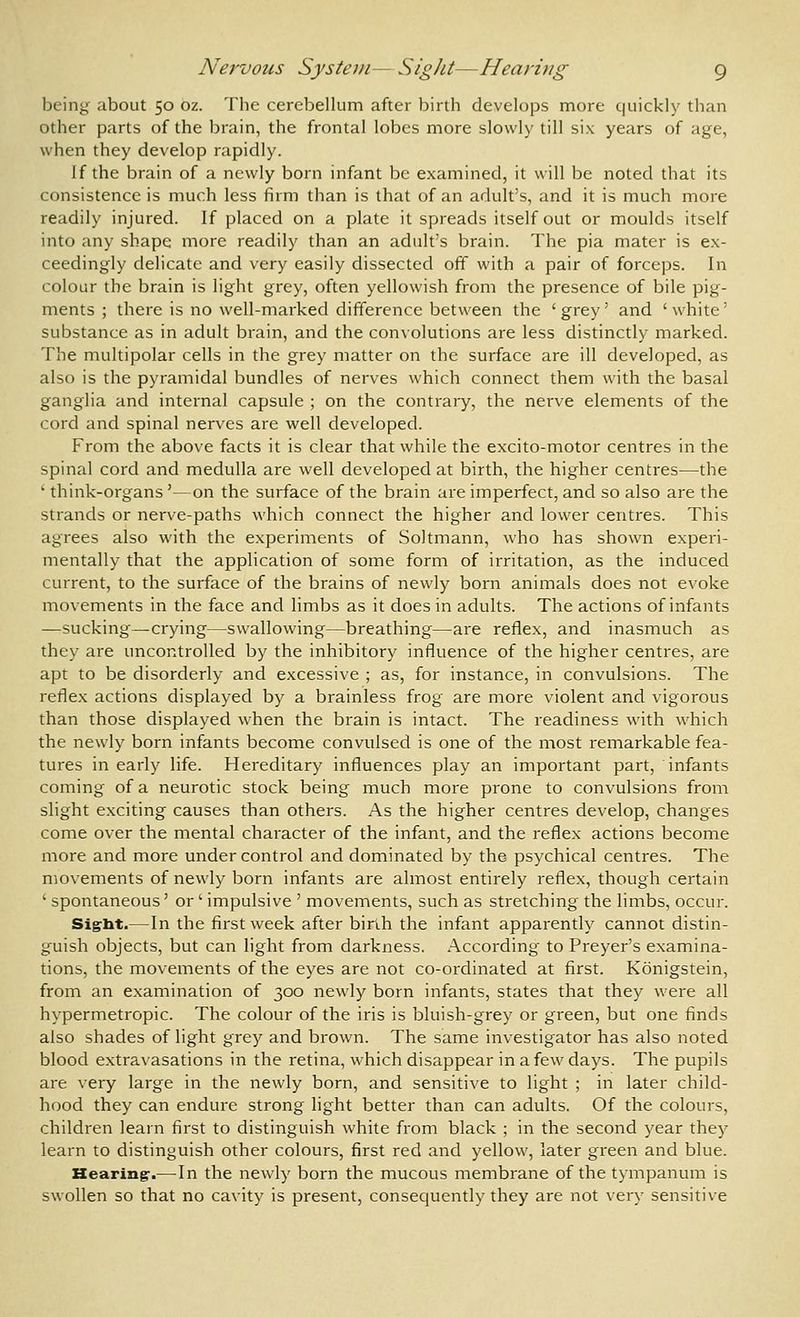 Nervous System—Sight—Hearuig g being about 50 oz. The cerebellum after birth develops more quickly than other parts of the brain, the frontal lobes more slowly till six years of age, when they develop rapidly. If the brain of a newly born infant be examined, it will be noted that its consistence is much less firm than is that of an adult's, and it is much more readily injured. If placed on a plate it spreads itself out or moulds itself into any shape more readily than an adult's brain. The pia mater is ex- ceedingly delicate and very easily dissected off with a pair of forceps. In colour the brain is light grey, often yellowish from the presence of bile pig- ments ; there is no well-marked difference between the ' grey' and ' white' substance as in adult brain, and the convolutions are less distinctly marked. The multipolar cells in the grey matter on the surface are ill developed, as also is the pyramidal bundles of nerves which connect them with the basal ganglia and internal capsule ; on the contrary, the nerve elements of the cord and spinal nerves are well developed. From the above facts it is clear that while the excito-motor centres in the spinal cord and medulla are well developed at birth, the higher centres—the ' think-organs'—on the surface of the brain are imperfect, and so also are the strands or nerve-paths which connect the higher and lower centres. This agrees also with the experiments of Soltmann, who has shown experi- mentally that the application of some form of irritation, as the induced current, to the surface of the brains of newly born animals does not evoke movements in the face and limbs as it does in adults. The actions of infants —sucking—crying—swallowing—breathing—are reflex, and inasmuch as they are uncontrolled by the inhibitory influence of the higher centres, are apt to be disorderly and excessive ; as, for instance, in convulsions. The reflex actions displayed by a brainless frog are more violent and vigorous than those displayed when the brain is intact. The readiness with which the newly born infants become convulsed is one of the most remarkable fea- tures in early life. Hereditary influences play an important part, infants coming of a neurotic stock being much more prone to convulsions from slight exciting causes than others. As the higher centres develop, changes come over the mental character of the infant, and the reflex actions become more and more under control and dominated by the psychical centres. The movements of newly born infants are almost entirely reflex, though certain ' spontaneous' or ' impulsive ' movements, such as stretching the limbs, occur. Sig^lit.—In the first week after bir'ih the infant apparently cannot distin- guish objects, but can light from darkness. According to Preyer's examina- tions, the movements of the eyes are not co-ordinated at first. Konigstein, from an examination of 300 newly born infants, states that they were all hypermetropic. The colour of the iris is bluish-grey or green, but one finds also shades of light grey and brown. The same investigator has also noted blood extravasations in the retina, which disappear in a few days. The pupils are very large in the newly born, and sensitive to light ; in later child- hood they can endure strong light better than can adults. Of the colours, children learn first to distinguish white from black ; in the second year they learn to distinguish other colours, first red and yellow, later green and blue. Hearing-.—In the newly born the mucous membrane of the tympanum is swollen so that no cavity is present, consequently they are not very sensitive