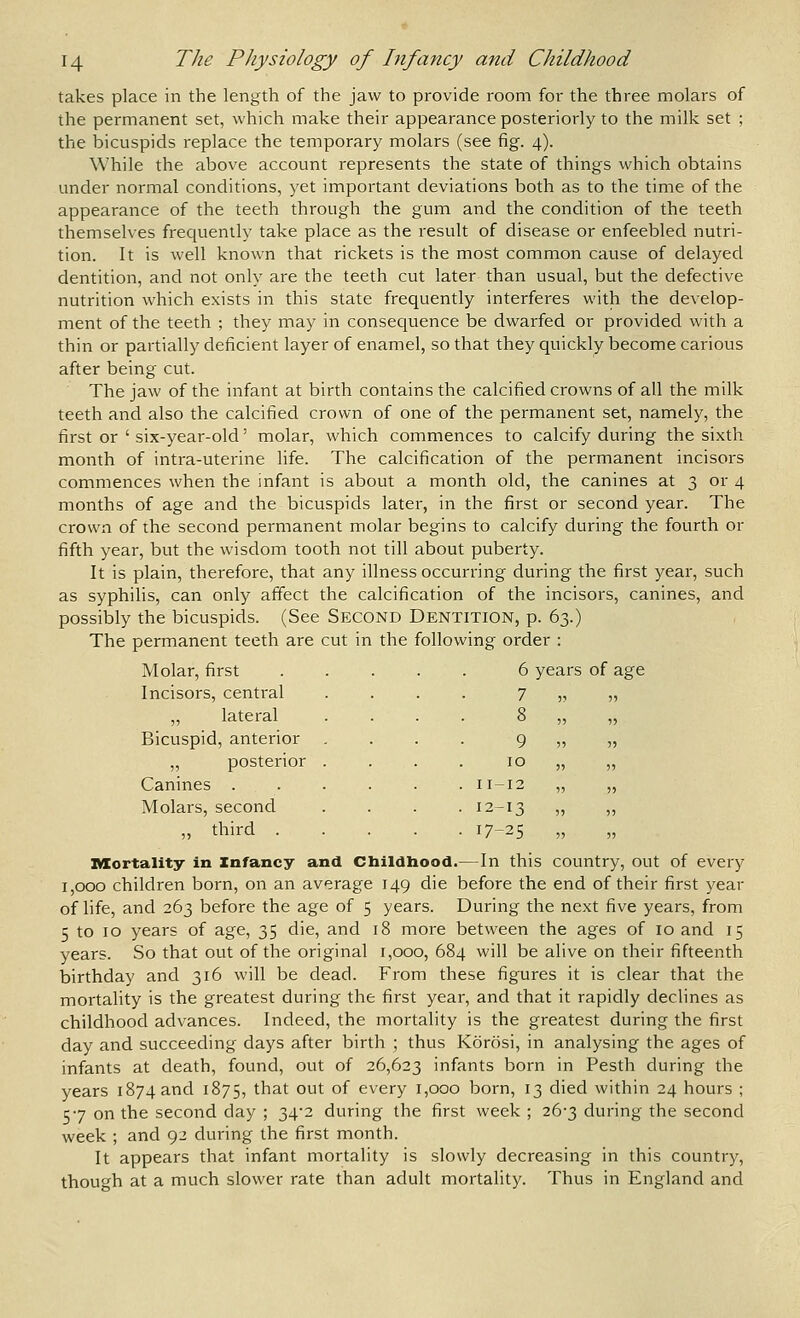 takes place in the length of the jaw to provide room for the three molars of the permanent set, which make their appearance posteriorly to the milk set ; the ioicuspids replace the temporary molars (see fig. 4). While the above account represents the state of things which obtains under normal conditions, yet important deviations both as to the time of the appearance of the teeth through the gum and the condition of the teeth themselves frequently take place as the result of disease or enfeebled nutri- tion. It is well known that rickets is the most common cause of delayed dentition, and not only are the teeth cut later than usual, but the defective nutrition which exists in this state frequently interferes with the develop- ment of the teeth ; they may in consequence be dwarfed or provided with a thin or partially deficient layer of enamel, so that they quickly become carious after being cut. The jaw of the infant at birth contains the calcified crowns of all the milk teeth and also the calcified crown of one of the permanent set, namely, the first or ' six-year-old' molar, which commences to calcify during the sixth month of intra-uterine life. The calcification of the permanent incisors commences when the infant is about a month old, the canines at 3 or 4 months of age and the bicuspids later, in the first or second year. The crown of the second permanent molar begins to calcify during the fourth or fifth year, but the wisdom tooth not till about puberty. It is plain, therefore, that any illness occurring during the first year, such as syphilis, can only affect the calcification of the incisors, canines, and possibly the bicuspids. (See SECOND Dentition, p. 63.) The permanent teeth are cut in the following order : 6 years of age iViUldl, 111 3U Incisors, central 7 „ lateral 8 Bicuspid, anterior 9 „ posterior 10 Canines . . 11-12 Molars, second • 12-13 „ third . • 17-25 IVXortality in Infancy and Cbildhood.— In this country, out of every 1,000 children born, on an average 149 die before the end of their first year of life, and 263 before the age of 5 years. During the next five years, from 5 to 10 years of age, 35 die, and 18 more between the ages of 10 and 15 years. So that out of the original 1,000, 684 will be alive on their fifteenth birthday and 316 will be dead. From these figures it is clear that the mortality is the greatest during the first year, and that it rapidly declines as childhood advances. Indeed, the mortality is the greatest during the first day and succeeding days after birth ; thus Korosi, in analysing the ages of infants at death, found, out of 26,623 infants born in Pesth during the years 1874 and 1875, that out of every 1,000 born, 13 died within 24 hours ; 57 on the second day ; 34*2 during the first week ; 26-3 during the second week ; and 92 during the first month. It appears that infant mortality is slowly decreasing in this country, though at a much slower rate than adult mortality. Thus in England and