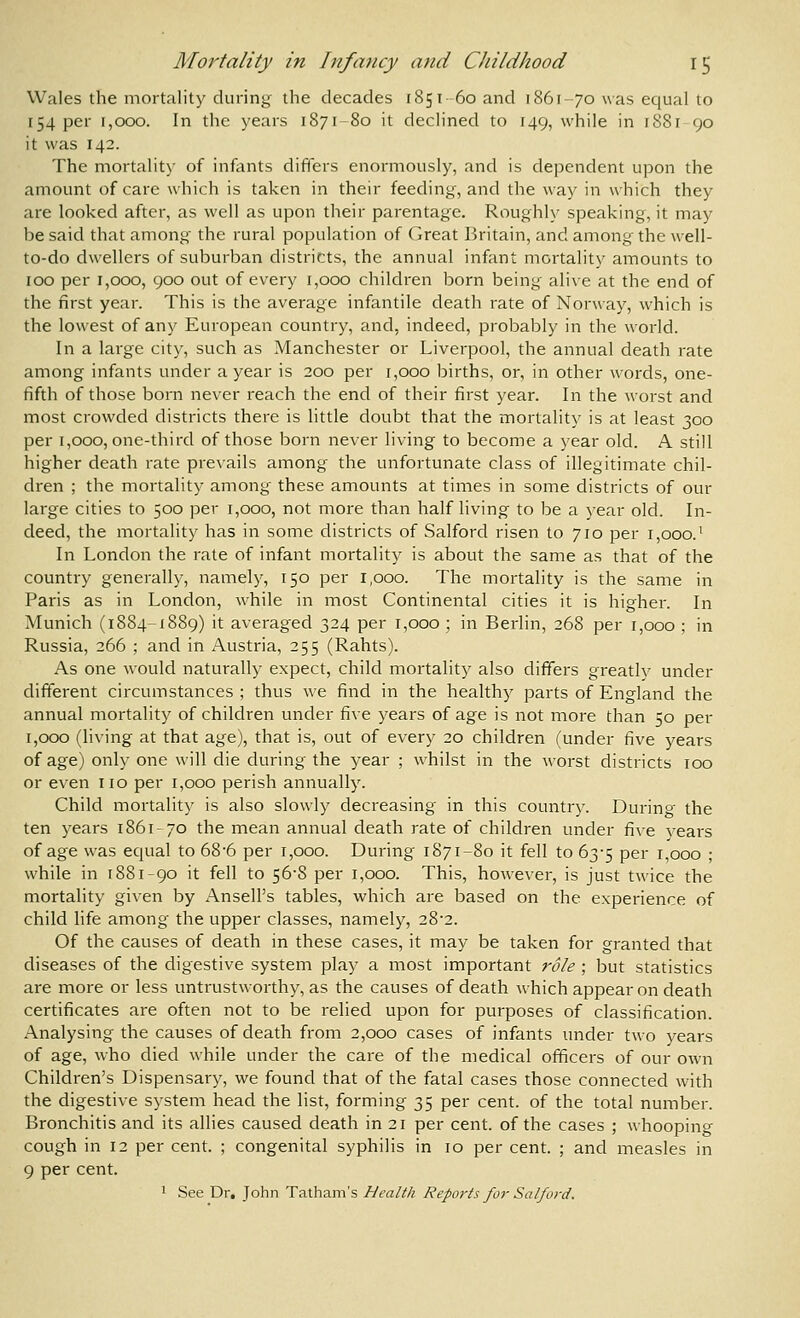 Wales the mortality during the decades 1851 60 and 1861-70 was equal to 154 per 1,000. In the years 1871-80 it declined to 149, while in i88r 90 it was 142. The mortality of infants differs enormously, and is dependent upon the amount of care which is taken in their feeding, and the way in which they are looked after, as well as upon their parentage. Roughly speaking, it may be said that among the rural population of Great Britain, and among the well- to-do dwellers of suburban districts, the annual infant mortality amounts to 100 per 1,000, 900 out of every 1,000 children born being alive at the end of the first year. This is the average infantile death rate of Norway, which is the lowest of any European country, and, indeed, probably in the world. In a large city, such as Manchester or Liverpool, the annual death rate among infants under a year is 200 per 1,000 births, or, in other words, one- fifth of those born never reach the end of their first year. In the worst and most crowded districts there is little doubt that the mortality is at least 300 per 1,000, one-third of those born never living to become a year old. A still higher death rate prevails among the unfortunate class of illegitimate chil- dren ; the mortality among these amounts at times in some districts of our large cities to 500 per 1,000, not more than half living to be a year old. In- deed, the mortality has in some districts of Salford risen to 710 per 1,000.' In London the rate of infant mortality is about the same as that of the country generally, namely, 150 per 1,000. The mortality is the same in Paris as in London, while in most Continental cities it is higher. In Munich (1884-1889) it averaged 324 per 1,000 ; in Berlin, 268 per 1,000 ; in Russia, 266 ; and in Austria, 255 (Rahts). As one would naturally expect, child mortality also differs greatly under different circumstances ; thus we find in the health)^ parts of England the annual mortality of children under five years of age is not more than 50 per 1,000 (living at that age), that is, out of every 20 children (under five years of age) only one will die during the year ; whilst in the worst districts 100 or even no per 1,000 perish annually. Child mortality is also slowly decreasing in this country. During the ten years 1861-70 the mean annual death rate of children under five years of age was ec]ual to 68-6 per 1,000. During 1871-80 it fell to 63-5 per 1,000 ; while in 1881-90 it fell to 56-8 per 1,000. This, however, is just twice the mortality given by Ansell's tables, which are based on the experience of child life among the upper classes, namely, 28-2. Of the causes of death in these cases, it may be taken for granted that diseases of the digestive system play a most important role ; but statistics are more or less untrustworthy, as the causes of death which appear on death certificates are often not to be relied upon for purposes of classification. Analysing the causes of death from 2,000 cases of infants under two years of age, who died while under the care of the medical officers of our own Children's Dispensary, we found that of the fatal cases those connected with the digestive system head the list, forming 35 per cent, of the total number. Bronchitis and its allies caused death in 21 per cent, of the cases ; whooping- cough in 12 per cent. ; congenital syphilis in 10 per cent. ; and measles in 9 per cent. 1 See Dr. John Tatham's Health Rep07'ts for Salford.