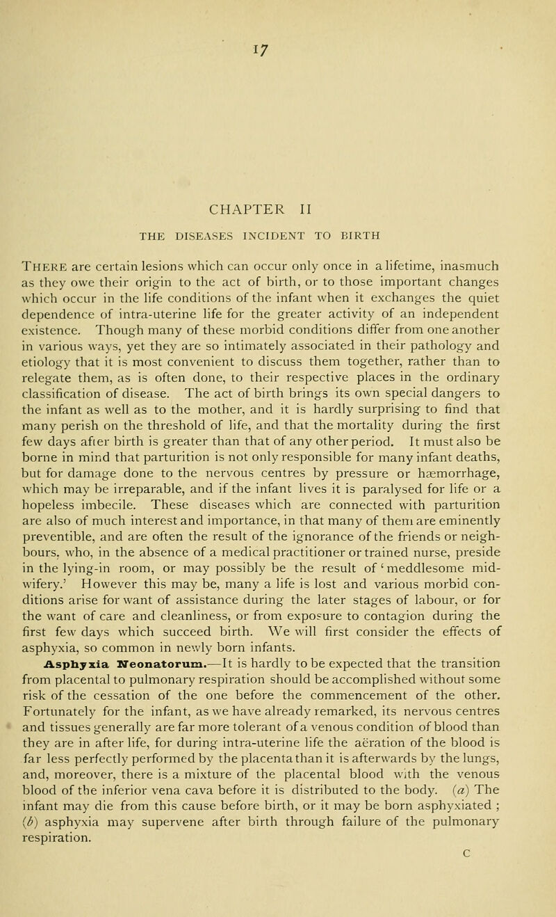 CHAPTER II THE DISEASES INCIDENT TO BIRTH There are certain lesions which can occur only once in a lifetime, inasmuch as they owe their origin to the act of birth, or to those important changes which occur in the life conditions of the infant when it exchanges the quiet dependence of intra-uterine life for the greater activity of an independent existence. Though many of these morbid conditions differ from one another in various ways, yet they are so intimately associated in their pathology and etiology that it is most convenient to discuss them together, rather than to relegate them, as is often done, to their respective places in the ordinary classification of disease. The act of birth brings its own special dangers to the infant as well as to the mother, and it is hardly surprising to find that many perish on the threshold of life, and that the mortality during the first few days afier birth is greater than that of any other period. It must also be borne in mind that parturition is not only responsible for many infant deaths, but for damage done to the nervous centres by pressure or heemorrhage, which may be irreparable, and if the infant lives it is paralysed for life or a hopeless imbecile. These diseases which are connected with parturition are also of much interest and importance, in that many of them are eminently preventible, and are often the result of the ignorance of the friends or neigh- bours, who, in the absence of a medical practitioner or trained nurse, preside in the lying-in room, or may possibly be the result of'meddlesome mid- wifery.' However this may be, many a life is lost and various morbid con- ditions arise for want of assistance during the later stages of labour, or for the want of care and cleanliness, or from exposure to contagion during the first few days which succeed birth. We will first consider the effects of asphyxia, so common in nevv'ly born infants. Aspbyxia Neonatorum.—It is hardly to be expected that the transition from placental to pulmonary respiration should be accomplished without some risk of the cessation of the one before the commencement of the other. Fortunately for the infant, as we have already remarked, its nervous centres and tissues generally are far more tolerant of a venous condition of blood than they are in after life, for during intra-uterine life the aeration of the blood is far less perfectly performed by the placenta than it is afterwards by the lungs, and, moreover, there is a mixture of the placental blood with the venous blood of the inferior vena cava before it is distributed to the body, (a) The infant may die from this cause before birth, or it may be born asphyxiated ; {b) asphyxia may supervene after birth through failure of the pulmonary respiration. C