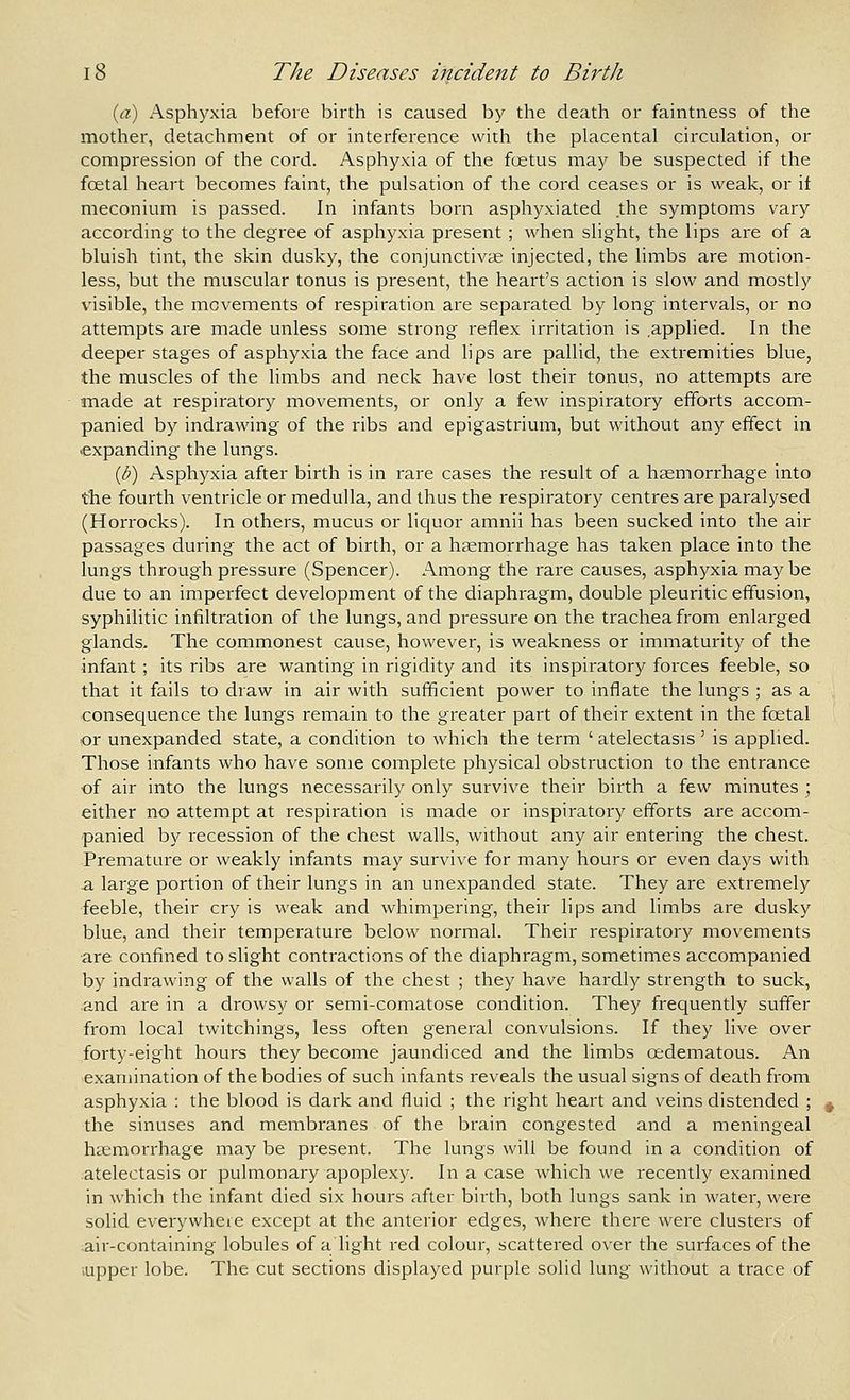 {a) x^sphyxia before birth is caused by the death or faintness of the mother, detachment of or interference with the placental circulation, or compression of the cord. Asphyxia of the foetus may be suspected if the foetal heart becomes faint, the pulsation of the cord ceases or is weak, or if meconium is passed. In infants born asphyxiated the symptoms vary according to the degree of asphyxia present ; when slight, the lips are of a bluish tint, the skin dusky, the conjunctivae injected, the limbs are motion- less, but the muscular tonus is present, the heart's action is slow and mostly visible, the movements of respiration are separated by long intervals, or no attempts are made unless some strong reflex irritation is applied. In the deeper stages of asphyxia the face and lips are pallid, the extremities blue, the muscles of the limbs and neck have lost their tonus, no attempts are made at respiratory movements, or only a few inspiratory efforts accom- panied by indrawing of the ribs and epigastrium, but without any effect in >expanding the lungs. {b) Asphyxia after birth is in rare cases the result of a haemorrhage into t'he fourth ventricle or medulla, and thus the respiratory centres are paralysed (Horrocks). In others, mucus or liquor amnii has been sucked into the air passages during the act of birth, or a heemorrhage has taken place into the lungs through pressure (Spencer). Among the rare causes, asphyxia maybe due to an imperfect development of the diaphragm, double pleuritic effusion, syphilitic infiltration of the lungs, and pressure on the trachea from enlarged glands. The commonest cause, however, is weakness or immaturity of the infant; its ribs are wanting in rigidity and its inspiratory forces feeble, so that it fails to draw in air with sufficient power to inflate the lungs ; as a consecjuence the lungs remain to the greater part of their extent in the foetal or unexpanded state, a condition to which the term ' atelectasis' is apphed. Those infants who have some complete physical obstruction to the entrance of air into the lungs necessarily only survive their birth a few minutes ; either no attempt at respiration is made or inspiratory efforts are accom- panied by recession of the chest walls, without any air entering the chest. Premature or weakly infants may survive for many hours or even days with a large portion of their lungs in an unexpanded state. They are extremely feeble, their cry is weak and whimpering, their lips and limbs are dusky blue, and their temperature below normal. Their respiratory movements are confined to slight contractions of the diaphragm, sometimes accompanied by indrawing of the walls of the chest ; they have hai'dly strength to suck, and are in a drowsy or semi-comatose condition. They frequently suffer from local twitchings, less often general convulsions. If they live over forty-eight hours they become jaundiced and the limbs oedematous. An examination of the bodies of such infants reveals the usual signs of death from asphyxia : the blood is dark and fluid ; the right heart and veins distended ; the sinuses and membranes of the brain congested and a meningeal haemorrhage may be present. The lungs will be found in a condition of atelectasis or pulmonary apoplexy. In a case which we recently examined in which the infant died six hours after birth, both lungs sank in water, were solid everywhere except at the anterior edges, where there were clusters of air-containing lobules of a light red colour, scattered over the surfaces of the .upper lobe. The cut sections displayed purple solid lung without a trace of