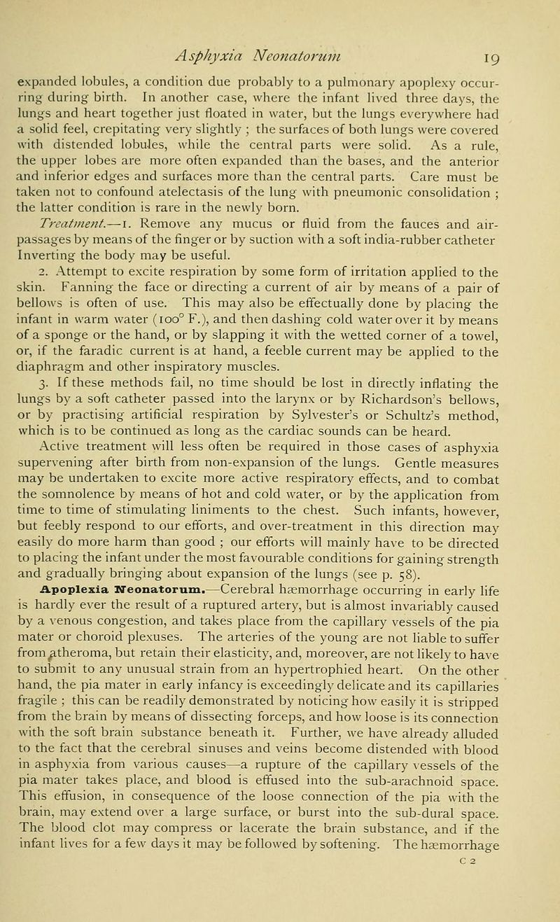 expanded lobules, a condition due probably to a pulmonary apoplexy occur- ring during birth. In another case, where the infant lived three days, the lungs and heart together just floated in water, but the lungs everywhere had a solid feel, crepitating very slightly ; the surfaces of both lungs were covered with distended lobuies, while the central parts were solid. As a rule, the upper lobes are more often expanded than the bases, and the anterior and inferior edges and surfaces more than the central parts. Care must be taken not to confound atelectasis of the lung with pneumonic consolidation ; the latter condition is rare in the newly born. Treatine?tt.— i. Remove any mucus or fluid from the fauces and air- passages by means of the finger or by suction with a soft india-rubber catheter Inverting the body may be useful. 2. Attempt to excite respiration by some form of irritation applied to the skin. Fanning the face or directing a current of air by means of a pair of bellows is often of use. This may also be effectually done by placing the infant in warm water (100° F.), and then dashing cold water over it by means of a sponge or the hand, or by slapping it with the wetted corner of a towel, or, if the faradic current is at hand, a feeble current may be applied to the diaphragm and other inspiratory muscles. 3. If these methods fail, no time should be lost in directly inflating the lungs by a soft catheter passed into the larynx or by Richardson's bellows, or by practising artificial respiration by Sylvester's or Schultz's method, which is to be continued as long as the cardiac sounds can be heard. Active treatment will less often be required in those cases of asphyxia supervening after birth from non-expansion of the lungs. Gentle measures may be undertaken to excite more active respiratory effects, and to combat the somnolence by means of hot and cold water, or by the application from time to time of stimulating liniments to the chest. Such infants, however, but feebly respond to our efforts, and over-treatment in this direction may easily do more harm than good ; our efforts will mainly have to be directed to placing the infant under the most favourable conditions for gaining strength and gradually bringing about expansion of the lungs (see p. 58). Apoplexia Neonatorum.—Cerebral haemorrhage occurring in early life is hardly ever the result of a ruptured artery, but is almost invariably caused by a venous congestion, and takes place from the capillary vessels of the pia mater or choroid plexuses. The arteries of the young are not liable to suffer from^theroma, but retain their elasticity, and, moreover, are not likely to have to submit to any unusual strain from an hypertrophied heart. On the other hand, the pia mater in early infancy is exceedingly delicate and its capillaries fragile ; this can be readily demonstrated by noticing how easily it is stripped from the brain by means of dissecting forceps, and how loose is its connection with the soft brain substance beneath it. Further, we have already alluded to the fact that the cerebral sinuses and veins become distended with blood in asphyxia from various causes—a rupture of the capillary vessels of the pia mater takes place, and blood is effused into the sub-arachnoid space. This effusion, in consequence of the loose connection of the pia with the brain, may extend over a large surface, or burst into the sub-dural space. The blood clot may compress or lacerate the brain substance, and if the infant lives for a few days it may be followed by softening. The hsemorrhage