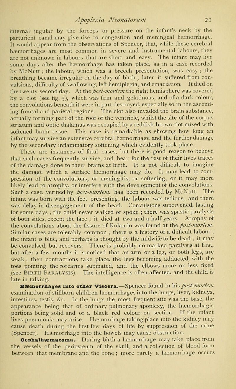 internal jugular by the forceps or pressure on the infant's neck by the parturient canal may give rise to congestion and meningeal haemorrhage. It would appear from the observations of Spencer, that, while these cerebral haemorrhages are most common in severe and instrumental labours, they are not unknown in labours that are short and easy. The infant may live some days after the haemorrhage has taken place, as in a case recorded by McNutt ; the labour, which was a breech presentation, was easy; the breathing- became irregular on the day of birth ; later it suffered from con- vulsions, difficulty of swallowing, left hemiplegia, and emaciation. It died on the twenty-second day. At iheposf-inortcin the right hemisphere was covered by a clot (see fig. 5), which was firm and gelatinous, and of a dark colour, the convolutions beneath it were in part destroyed, especially so in the ascend- ing frontal and parietal regions. The clot also invaded the brain substance, actually forming part of the roof of the ventricle, whilst the site of the corpus striatum and optic thalamus was occupied by a reddish-brown clot mixed with softened brain tissue. This case is remarkable as showing how long an infant may survive an extensive cerebral heemorrhage and the further damage by the secondary inflammatory softening which evidently took place. These are instances of fatal cases, but there is good reason to believe that such cases frequently survive, and bear for the rest of their lives traces of the damage done to their brains at birth. It is not difficult to imagine the damage which a surface heemorrhage may do. It may lead to com- pression of the convolutions, or meningitis, or softening, or it may more likely lead to atrophy, or interfere with the development of the convolutions. Such a case, verified by post-mortem, has been recorded by McNutt. The infant was born with the feet presenting, the labour was tedious, and there was delay in disengagement of the head. Convulsions supervened, lasting for some days ; the child never walked or spoke ; there was spastic paralysis of both sides, except the face ; it died at two and a half years. Atrophy of the convolutions about the fissure of Rolando was found at \kv& post-mortetn. Similar cases are tolerably common ; there is a history of a difficult labour ; the infant is blue, and perhaps is thought by the midwife to be dead ; it may be convulsed, but recovers. There is probably no marked paralysis at first, but after a few months it is noticed that an arm or a leg, or both legs, are weak ; then contractions take place, the legs becoming adducted, with the toes pointing, the forearms supinated, and the elbows more or less fixed (see Birth Paralysis). The intelligence is often affected, and the child is late in talking. HseinorrIiag:es into other Viscera.—Spencer found in hxs post-nwrtet/i examination of stillborn children haemorrhages into the lungs, liver, kidneys, intestines, testis, &c. In the lungs the most frequent site was the base, the appearance being that of ordinary pulmonary apoplexy, the hsemorrhagic portions being solid and of a black red colour on section. If the infant lives pneumonia may arise. Hsemorrhage taking place into the kidney may cause death during the first few days of life by suppression of the urine (Spencer). Hccmorrhage into the bowels may cause obstruction. Cephalhsematoma.—During birth a haemorrhage may take place from the vessels of the periosteum of the skull, and a collection of blood form between that membrane and the bone ; more rarely a hsemorrhage occurs