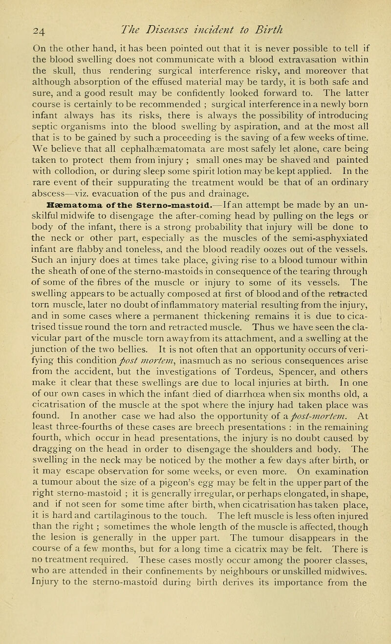On the other hand, it has been pointed out that it is never possible to tell if the blood swelling does not communicate with a blood extravasation within the skull, thus rendering surgical interference risky, and moreover that although absorption of the effused material may be tardy, it is both safe and sure, and a good result may be confidently looked forward to. The latter course is certainly to be recommended ; surgical interference in a newly born infant always has its risks, there is always the possibility of introducing septic organisms into the blood swelling by aspiration, and at the most all that is to be gained by such a proceeding is the saving of a few weeks of tiine. We believe that all cephalhcematomata are most safely let alone, care being taken to protect them from injury ; small ones may be shaved and painted with collodion, or during sleep some spirit lotion may be kept applied. In the rare event of their suppurating the treatment would be that of an ordinary abscess—viz. evacuation of the pus and drainage. Kaematoma of the Sterno-mastoid.—If an attempt be made by an un- skilful midwife to disengage the after-coming head by pulling on the legs or body of the infant, there is a strong probability that injury will be done to the neck or other part, especially as the muscles of the semi-asphyxiated infant are flabby and toneless, and the blood readily oozes out of the vessels. Such an injury does at times take place, giving rise to a blood tumour within the sheath of one.of the sterno-mastoids in consequence of the tearing through of some of the fibres of the muscle or injury to some of its vessels. The swelling appears to be actually composed at first of blood and of the retracted torn muscle, later no doubt of inflammatory material resulting from the injury, and in some cases where a permanent thickening remains it is due to cica- trised tissue round the torn and retracted muscle. Thus we have seen the cla- vicular part of the muscle torn away from its attachment, and a swelling at the junction of the two bellies. It is not often that an opportunity occurs of veri- fying this condition post fuortem, inasmuch as no serious consequences arise from the accident, but the investigations of Tordeus, Spencer, and others make it clear that these swellings are due to local injuries at birth. In one of our own cases in which the infant died of diarrhoea when six months old, a cicatrisation of the muscle at the spot where the injury had taken place was found. In another case we had also the opportunity of 2l post-mortem. At least three-fourths of these cases are breech presentations : in the remaining fourth, which occur in head presentations, the injury is no doubt caused by dragging on the head in order to disengage the shoulders and body. The swelling in the neck may be noticed by the mother a few days after birth, or it may escape observation for some weeks, or even more. On examination a tumour about the size of a pigeon's ^%^ may be felt in the upper part of the right sterno-mastoid ; it is generally irregular, or perhaps elongated, in shape, and if not seen for sometime after birth, when cicatrisation has taken place, it is hard and cartilaginous to the touch. The left muscle is less often injured than the right ; sometimes the whole length of the muscle is affected, though the lesion is generally in the upper part. The tumour disappears in the course of a few months, but for a long time a cicatrix may be felt. There is no treatment required. These cases mostly occur among the poorer classes, who are attended in their confinements by neighbours or unskilled midwives. Injury to the sterno-mastoid during birth derives its importance from the