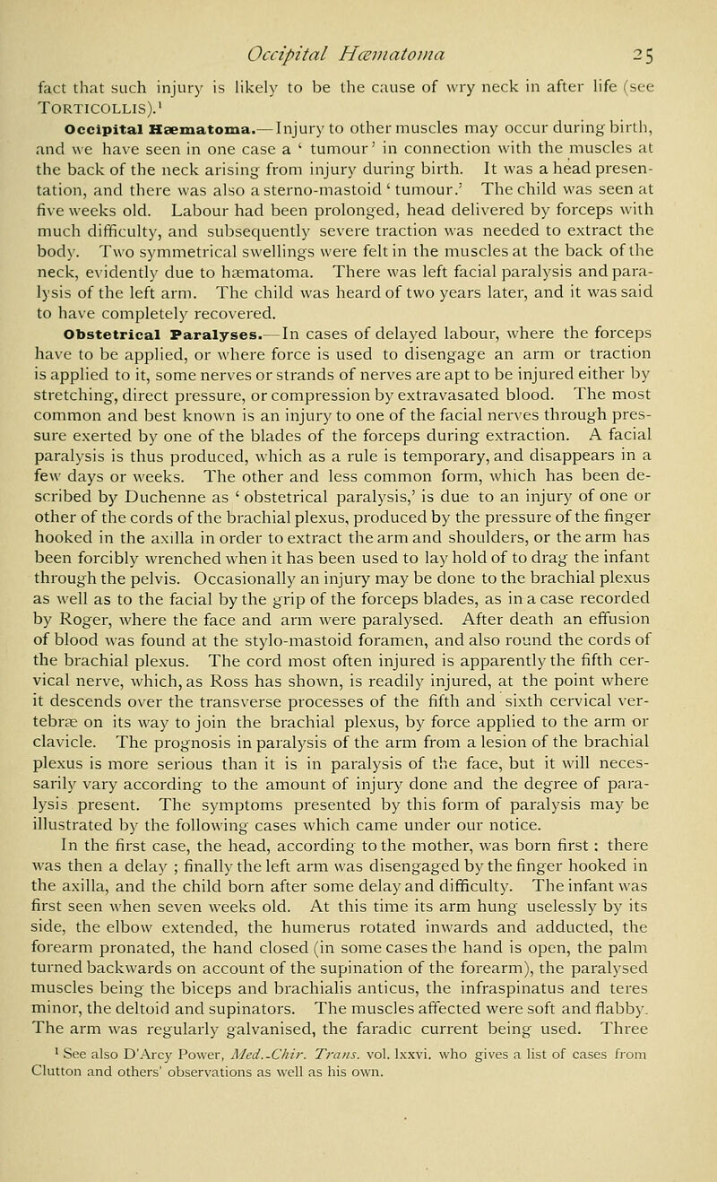fact that such injury is likely to be the cause of wry neck in after life (see Torticollis).' Occipital Hsematoma.— Injury to other muscles may occur during birth, and we have seen in one case a ' tumour' in connection with the muscles at the back of the neck arising from injury during birth. It was a head presen- tation, and there was also asterno-mastoid ' tumour.' The child was seen at five weeks old. Labour had been prolonged, head delivered by forceps with much difficulty, and subsecjuently severe traction was needed to extract the body. Two symmetrical swellings were felt in the muscles at the back of the neck, evidently due to haematoma. There was left facial paralysis and para- lysis of the left arm. The child was heard of two years later, and it was said to have completely recovered. Obstetrical Paralyses.— In cases of delayed labour, where the forceps have to be applied, or where force is used to disengage an arm or traction is applied to it, some nerves or strands of nerves are apt to be injured either by stretching, direct pressure, or compression by extravasated blood. The most common and best known is an injury to one of the facial nerves through pres- sure exerted by one of the blades of the forceps during extraction. A facial paralysis is thus produced, which as a rule is temporary, and disappears in a few days or weeks. The other and less common form, which has been de- scribed by Duchenne as ' obstetrical paralysis,' is due to an injury of one or other of the cords of the brachial plexus, produced by the pressure of the finger hooked in the axilla in order to extract the arm and shoulders, or the arm has been forcibly wrenched when it has been used to lay hold of to drag the infant through the pelvis. Occasionally an injury may be done to the brachial plexus as well as to the facial by the grip of the forceps blades, as in a case recorded by Roger, where the face and arm were paralysed. After death an effusion of blood was found at the stylo-mastoid foramen, and also round the cords of the brachial plexus. The cord most often injured is apparently the fifth cer- vical nerve, which, as Ross has shown, is readily injured, at the point where it descends over the transverse processes of the fifth and sixth cervical ver- tebras on its way to join the brachial plexus, by force applied to the arm or clavicle. The prognosis in paralysis of the arm from a lesion of the brachial plexus is more serious than it is in paralysis of the face, but it will neces- sarily vary according to the amount of injury done and the degree of para- lysis present. The symptoms presented by this form of paralysis may be illustrated by the following cases which came under our notice. In the first case, the head, according to the mother, was born first ; there was then a delay ; finally the left arm was disengaged by the finger hooked in the axilla, and the child born after some delay and difficulty. The infant was first seen when seven weeks old. At this time its arm hung uselessly by its side, the elbow extended, the humerus rotated inwards and adducted, the forearm pronated, the hand closed (in some cases the hand is open, the palm turned backwards on account of the supination of the forearm), the paralysed muscles being the biceps and brachialis anticus, the infraspinatus and teres minor, the deltoid and supinators. The muscles affected were soft and flabby. The arm was regularly galvanised, the faradic current being used. Three ' See also D'Arcy Power, Med..Chir. Trans, vol. Ixxvi. who gives a list of cases from Glutton and others' observations as well as his own.