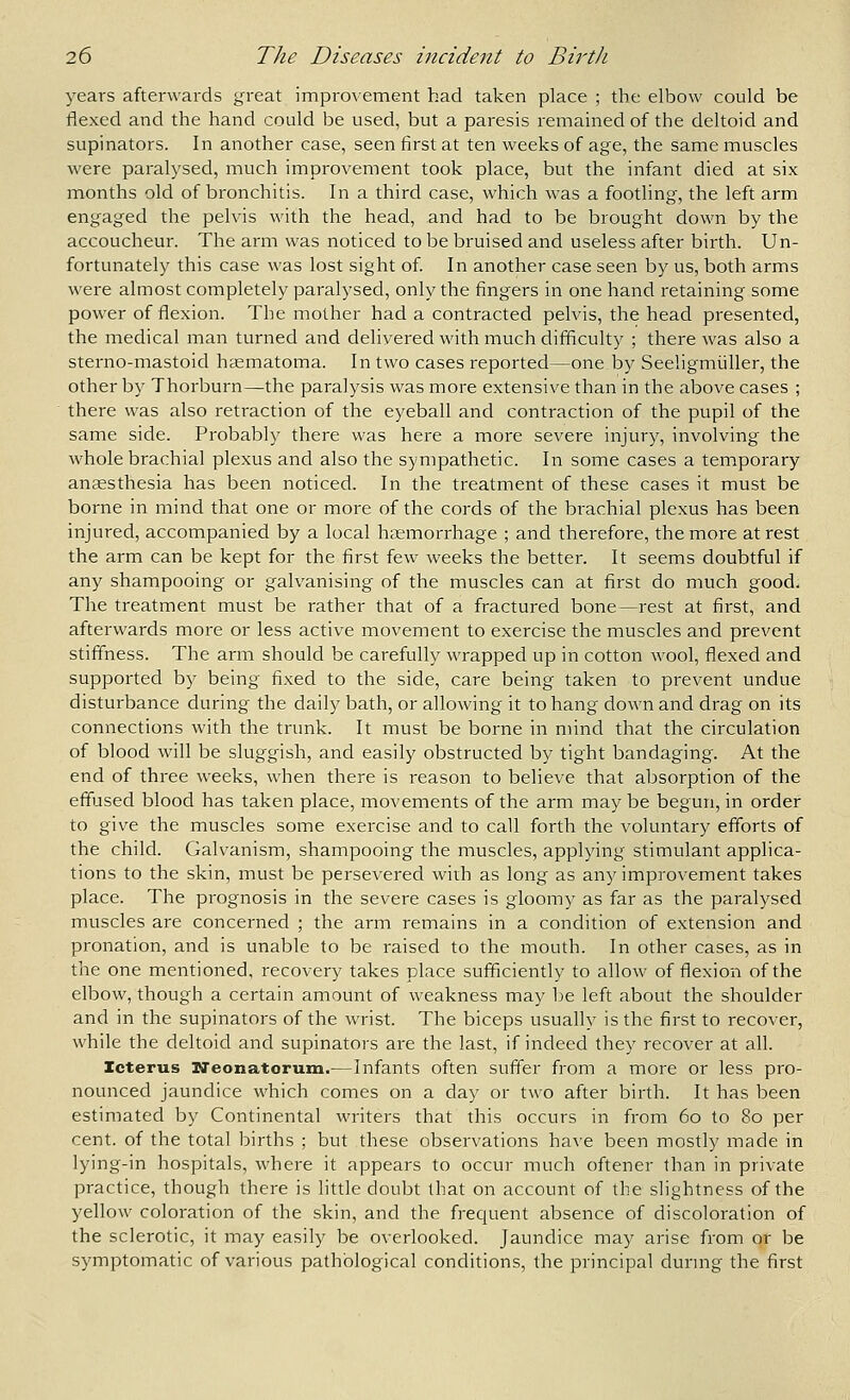 years afterwards great improvement had taken place ; the elbow could be flexed and the hand could be used, but a paresis remained of the deltoid and supinators. In another case, seen first at ten weeks of age, the same muscles were paralysed, much improvement took place, but the infant died at six months old of bronchitis. In a third case, which was a footling, the left arm engaged the pelvis with the head, and had to be brought down by the accoucheur. The arm was noticed to be bruised and useless after birth. Un- fortunately this case was lost sight of. In another case seen by us, both arms were almost completely paralysed, only the fingers in one hand retaining some power of flexion. The mother had a contracted pelvis, the head presented, the medical man turned and delivered with much difficulty ; there was also a sterno-mastoid hsematoma. In two cases reported—one by Seeligmiiller, the other by Thorburn—the paralysis was more extensive than in the above cases ; there was also retraction of the eyeball and contraction of the pupil of the same side. Probably there was here a more severe injury, involving the whole brachial plexus and also the sympathetic. In some cases a temporary ansesthesia has been noticed. In the treatment of these cases it must be borne in mind that one or more of the cords of the brachial plexus has been injured, accompanied by a local htemorrhage ; and therefore, the more at rest the arm can be kept for the first few weeks the better. It seems doubtful if any shampooing or galvanising of the muscles can at first do much good. The treatment must be rather that of a fractured bone—rest at first, and afterwards more or less active movement to exercise the muscles and prevent stiflhess. The arm should be carefully wrapped up in cotton wool, flexed and supported by being fixed to the side, care being taken to prevent undue disturbance during the daily bath, or allowing it to hang down and drag on its connections with the trunk. It must be borne in mind that the circulation of blood will be sluggish, and easily obstructed by tight bandaging. At the end of three weeks, when there is reason to believe that absorption of the effused blood has taken place, movements of the arm may be begun, in order to give the muscles some exercise and to call forth the voluntary efforts of the child. Galvanism, shampooing the muscles, applying stimulant applica- tions to the skin, must be persevered with as long as any improvement takes place. The prognosis in the severe cases is gloomy as far as the paralysed muscles are concerned ; the arm remains in a condition of extension and pronation, and is unable to be raised to the mouth. In other cases, as in the one mentioned, recovery takes place sufficiently to allow of flexion of the elbow, though a certain amount of weakness may be left about the shoulder and in the supinators of the wrist. The biceps usually is the first to recover, while the deltoid and supinators are the last, if indeed they recover at all. Icterus TTeonatorum.—Infants often suffer from a more or less pro- nounced jaundice which comes on a day or two after birth. It has been estimated by Continental writers that this occurs in from 60 to 80 per cent, of the total births ; but these observations have been mostly made in lying-in hospitals, where it appears to occur much oftener than in private practice, though there is little doubt that on account of the slightness of the yellow coloration of the skin, and the frequent absence of discoloration of the sclerotic, it may easily be overlooked. Jaundice may arise from or be symptomatic of various pathological conditions, the principal durmg the first