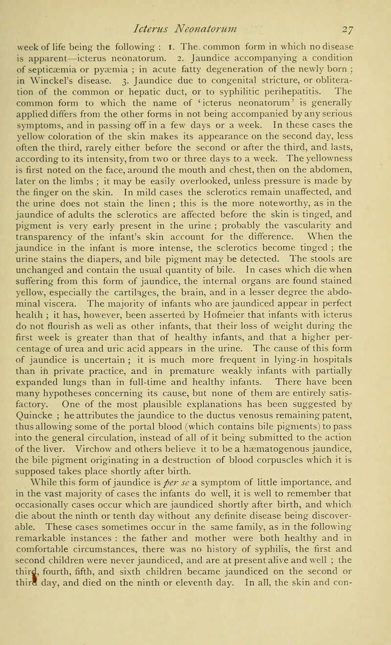week of life being the following : i. The. common form in which no disease is apparent—icterus neonatorum. 2. Jaundice accompanying a condition of septicaemia or pyaemia ; in acute fatty degeneration of the newly born ; in Winckel's disease. 3. Jaundice due to congenital stricture, or oblitera- tion of the common or hepatic duct, or to syphilitic perihepatitis. The common form to which the name of ' icterus neonatorum' is generally applied differs from the other forms in not being accompanied by any serious symptoms, and in passing off in a few days or a week. In these cases the yellow coloration of the skin makes its appearance on the second day, less often the third, rarely either before the second or after the third, and lasts, according to its intensity, from two or three days to a week. The yellowness is first noted on the face, around the mouth and chest, then on the abdomen, later on the limbs ; it may be easily overlooked, unless pressure is made by the finger on the skin. In mild cases the sclerotics remain unaffected, and the urine does not stain the linen ; this is the more noteworthy, as in the jaundice of adults the sclerotics are affected before the skin is tinged, and pigment is very early present in the urine ; probably the vascularity and transparency of the infant's skin account for the difference. When the jaundice in the infant is more intense, the sclerotics become tinged ; the urine stains the diapers, and bile pigment may be detected. The stools are unchanged and contain the usual quantity of bile. In cases which die when suffering from this form of jaundice, the internal organs are found stained yellow, especially the cartilages, the brain, and in a lesser degree the abdo- minal viscera. The majority of infants who are jaundiced appear in perfect health ; it has, however, been asserted by Hofmeier that infants with icterus do not flourish as well as other infants, that their loss of weight during the first week is greater than that of healthy infants, and that a higher per- centage of urea and uric acid appears in the urine. The cause of this form of jaundice is uncertain ; it is much more frequent in lying-in hospitals than in private practice, and in premature weakly infants with partially expanded lungs than in full-time and healthy infants. There have been many hypotheses concerning its cause, but none of them are entirely satis- factory. One of the most plausible explanations has been suggested by Quincke ; he attributes the jaundice to the ductus venosus remaining patent, thus allowing some of the portal blood (which contains bile pigments) to pass into the general circulation, instead of all of it being submitted to the action of the liver. Virchow and others believe it to be a hsematogenous jaundice, the bile pigment originating in a destruction of blood corpuscles which it is supposed takes place shortly after birth. While this form of jaundice \s per se a symptom of little importance, and in the vast majority of cases the infants do well, it is well to remember that occasionally cases occur which are jaundiced shortly after birth, and which die about the ninth or tenth day without any definite disease being discover- able. These cases sometimes occur in the same family, as in the following remarkable instances : the father and mother were both healthy and in comfortable circumstances, there was no history of syphilis, the first and second children were never jaundiced, and are at present alive and well ; the third, fourth, fifth, and sixth children became jaundiced on the second or thirS day, and died on the ninth or eleventh day. In all, the skin and con-
