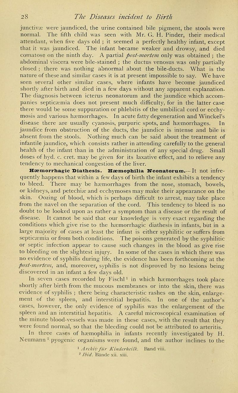 junctivtE were jaundiced, the urine contained bile pigment, the stools were normal. The fifth child was seen with Mr. G. H. Pinder, their medical attendant, when five days old ; it seemed a perfectly healthy infant, except that it was jaundiced. The infant became weaker and drowsy, and died comatose on the ninth day. A partial post-vtorteni only was obtained ; the abdominal viscera were bile-stained ; the ductus venosus was only partially closed ; there was nothing abnormal about the bile-ducts. What is the nature of these and similar cases it is at present impossible to say. We have seen several other similar cases, where infants have become jaundiced shortly after birth and died in a few days without any apparent explanation. The diagnosis between icterus neonatorum and the jaundice which accom- panies septicaemia does not present much difficulty, for in the latter case there would be some suppuration or phlebitis of the umbilical cord or ecchy- mosis and various heemorrhages. In acute fatty degeneration and Winckel's disease there are usually cyanosis, purpuric spots, and hfemorrhages. In jaundice from obstruction of the ducts, the jaundice is intense and bile is absent from the stools. Nothing much can be said about the treatment of infantile jaundice, which consists rather in attending carefully to the general health of the infant than in the administration of any special drug. Small doses of hyd. c. cret. may be given for its laxative effect, and to relieve any tendency to mechanical congestion of the liver. Hsemorrhagric Diathesis. Hsemopbilia Neonatorum.— It not infre- cjuently happens that within a few days of birth the infant exhibits a tendency to bleed. There may be hemorrhages from the nose, stomach, bowels, or kidneys, and petechite and ecchymoses may make their appearance on the skin. Oozing of blood, which is perhaps difficult to arrest, may take place from the navel on the separation of the cord. This tendency to bleed is no doubt to be looked upon as rather a symptom than a disease or the result of disease. It cannot be said that our knowledge is very exact regarding the conditions which give rise to the htemorrhagic diathesis in infants, but in a large majority of cases at least the infant is either syphilitic or suffers from septicaemia or from both conditions. The poisons generated by the syphilitic or septic infection appear to cause such changes in the blood as give rise to bleeding on the slightest injury. In some of the cases in which there was no evidence of syphilis during life, the evidence has been forthcoming at the post-mortem^ and, moreover, S)'philis is not disproved by no lesions being discovered in an infant a few days old. In seven cases recorded by FischP in which haemorrhages took place shortly after birth from the mucous membranes or into the skin, there was evidence of syphilis ; there being characteristic rashes on the skin, enlarge- ment of the spleen, and interstitial hepatitis. In one of the author's cases, however, the only evidence of syphilis was the enlargement of the spleen and an interstitial hepatitis. A careful microscopical examination of the minute blood-vessels was made in these cases, with the result that they \vere found normal, so that the bleeding could not be attributed to arteritis. In three cases of haemophilia in infants recently investigated by H. Neumann- pyogenic organisms were found, and the author inclines to the 1 Archill fur Kinderheilk. Band viii. ^ Ibid. Bande xii. xiii.