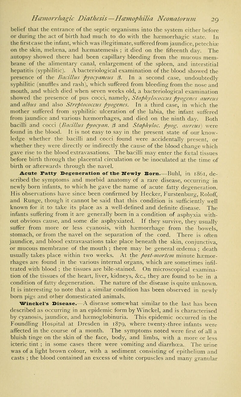 Ijelief that the entrance of the septic organisms into the system either laefore or during the act of birth had much to do with the hccmorrhagic state. In the tirst case the infant, which was illegitimate, suftered from jaundice, petechia; on the skin, mehena, and hiematemesis ; it died on the fifteenth day. The autopsy showed there had been capillary bleeding from the mucous mem- brane of the alimentary canal, enlargement of the spleen, and interstitial hepatitis (syphilitic). A bacteriological examination of the blood showed the presence of the Bacillus pyocyaneus 13. In a second case, undoubtedly syphilitic (snuffles and rash), which suffered from bleeding from the nose and mouth, and which died when seven weeks old, a bacteriological examination showed the presence of pus cocci, namely, Staphylococcus pyogenes aureus and albus and also Streptococcus pyogenes. In a third case, in which the mother suffered from syphilitic ulceration of the labia, the infant suffered from jaundice and various haemorrhages, and died on the ninth day. Both bacilli and cocci {Bacillus pyocyan. 13 and Staphyloc. pyog. aureus) were found in the blood. It is not easy to say in the present state of our know- ledge whether the bacilli and cocci found were accidentally present, or whether the}' were directly or indirectly the cause of the blood change which gave rise to the blood extravasations. The bacilli may enter the foetal tissues before bii'th through the placental circulation or be inoculated at the time of birth or afterwards through the navel. Acute Patty Degreneration of the Newly Born,—Buhl, in 1861, de- scribed the symptoms and morbid anatomy of a rare disease, occurring in newly born infants, to which he gave the tiame of acute fatty degeneration. His observations have since been confirmed by Hecker, Furstenburg, Roloff, and Runge, though it cannot be said that this condition is sufficiently well known for it to take its place as a well-defined and definite disease. The infants suffering from it are generally born in a condition of asphyxia with- out obvious cause, and some die asphyxiated. If they survive, they usually suffer from more or less cyanosis, with haemorrhage from the bowels, stomach, or from the navel on the separation of the cord. There is often jaundice, and blood extravasations take place beneath the skin, conjunctiva, or mucous membrane of the mouth ; there may be general oedema ; death usually takes place within two weeks. At the post-jnortem minute hsemor- rhages are found in the various internal organs, which are sometimes infil- trated with blood ; the tissues are bile-stained. On microscopical examina- tion of the tissues of the heart, liver, kidneys, &c., they are found to be in a condition of fatty degeneration. The nature of the disease is quite unknown. It is interesting to note that a similar condition has been observed in newly born pigs and other domesticated animals. Winckel's Disease.—.\ disease somewhat similar to the last has been described as occurring in an epidemic form by Winckel, and is characterised by cyanosis, jaundice, and ha^moglobinuria. This epidemic occurred in the Foundling Hospital at Dresden in 1879, where twenty-three infants were affected in the course of a month. The symptoms noted were first of all a bluish tinge on the skin of the face, body, and limbs, with a more or less icteric tint ; in some cases there were vomiting and diarrhcea. The urine was of a light brown colour, with a sediment consisting of epithelium and casts ; the blood contained an excess of white corpuscles and many granular