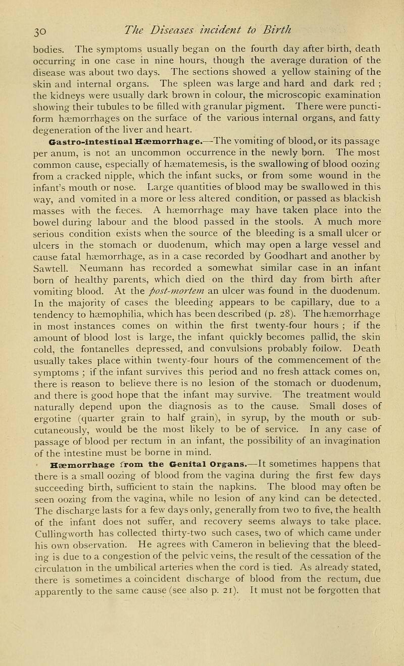 bodies. The symptoms usually began on the fourth day after birth, death occurring in one case in nine hours, though the average duration of the disease was about two days. The sections showed a yellow staining of the skin and internal organs. The spleen was large and hard and dark red ; the kidneys were usually dark brown in colour, the microscopic examination showing their tubules to be filled with granular pigment. There were puncti- form haemorrhages on the surface of the various internal organs, and fatty degeneration of the liver and heart. Gastro-intestinal Kaemorrhag'e.—-The vomiting of blood, or its passage per anum, is not an uncommon occurrence in the newly born. The most common cause, especially of ha^matemesis, is the swallowing of blood oozing from a cracked nipple, which the infant sucks, or from some wound in the infant's mouth or nose. Large quantities of blood may be swallowed in this way, and vomited in a more or less altered condition, or passed as blackish masses with the faeces. A hemorrhage may have taken place into the bowel during labour and the blood passed in the stools. A much more serious condition exists when the source of the bleeding is a small ulcer or ulcers in the stomach or duodenum, which may open a large vessel and cause fatal haemorrhage, as in a case recorded by Goodhart and another by Sawtell. Neumann has recorded a somewhat similar case in an infant born of healthy parents, which died on the third day from birth after vomiting blood. At the post-mortem an ulcer was found in the duodenum. In the majority of cases the bleeding appears to be capillary, due to a tendency to haemophilia, which has been described (p. 28). The haemorrhage in most instances comes on within the first twenty-four hours ; if the amount of blood lost is large, the infant quickly becomes pallid, the skin cold, the fontanelles depressed, and convulsions probably follow. Death usually takes place within twenty-four hours of the commencement of the symptoms ; if the infant survives this period and no fresh attack comes on, there is reason to believe there is no lesion of the stomach or duodenum, and there is good hope that the infant may survive. The treatment would naturally depend upon the diagnosis as to the cause. Small doses of ergotine (quarter grain to half grain), in syrup, by the mouth or sub- cutaneously, would be the most likely to be of service. In any case of passage of blood per rectum in an infant, the possibility of an invagination of the intestine must be borne in mind. Hsemorrliag'e from the Genital Org-ans.—It sometimes happens that there is a small oozing of blood from the vagina during the first few days succeeding birth, sufficient to stain the napkms. The blood may often be seen oozing from the vagina, while no lesion of any kind can be detected. The discharge lasts for a few days only, generally from two to five, the health of the infant does not suffer, and recovery seems always to take place. Cullingworth has collected thirty-two such cases, two of which came under his own observation. He agrees with Cameron in believing that the bleed- ing is due to a congestion of the pelvic veins, the result of the cessation of the circulation in the umbilical arteries when the cord is tied. As already stated, there is sometimes a coincident discharge of blood from the rectum, due apparently to the same cause (see also p. 21). It must not be forgotten that