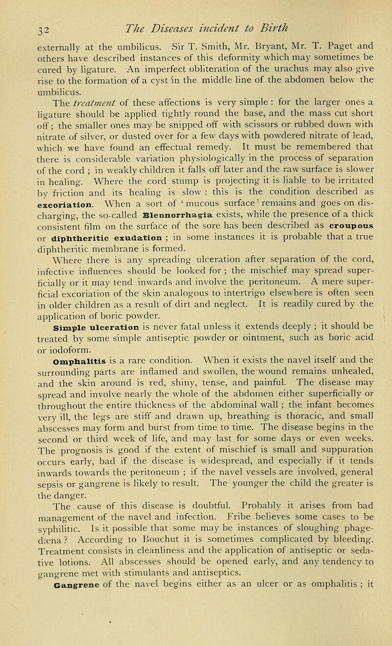 externally at the umbilicus. Sir T. Smith, Mr. Bryant, Mr. T. Paget and others have described instances of this deformity which may sometimes be cured by ligature. An imperfect obliteration of the urachus may also give rise to the formation of a cyst in the middle line of the abdomen below the umbilicus. The treatment of these affections is very simple : for the larger ones a ligature should be apphed tightly round the base, and the mass cut short off; the smaller ones may be snipped off with scissors or rubbed down with nitrate of silver, or dusted over for a few days with powdered nitrate of lead, which we have found an effectual remedy. It must be remembered that there is considerable variation physiologically in the process of separation of the cord ; in weakly children it falls off later and the raw surface is slower in healing. Where the cord stump is projecting it is liable to be irritated by friction and its healing is slow : this is the condition described as excoriation. When a sort of ' mucous surface' remains and goes on dis- charging, the so-called Blennorrhag-ia exists, while the presence of a thick consistent film on the surface of the sore has been described as croupous or diphtheritic exudation ; in some instances it is probable that a true diphtheritic membrane is formed. Where there is any spreading ulceration after separation of the cord, infective influences should be looked for ; the mischief may spread super- ficially or it may tend inwards and involve the peritoneum. A mere super- ficial excoriation of the skin analogous to intertrigo elsewhere is often seen in older children as a result of dirt and neglect. It is readily cured by the application of boric powder. Simple ulceration is never fatal unless it extends deeply ; it should be treated by some simple antiseptic powder or ointment, such as boric acid or iodoform. Omphalitis is a rare condition. When it exists the navel itself and the surrounding parts are inflamed and swollen, the wound remains unhealed, and the skin around is red, shiny, tense, and painful. The disease may spread and involve nearly the whole of the abdomen either superficially or throughout the entire thickness of the abdominal wall; the infant becomes very ill, the legs are stiff and drawn up, breathing is thoracic, and small abscesses may form and burst from time to time. The disease begins in the second or third week of life, and may last for some days or even weeks. The prognosis is good if the extent of mischief is small and suppuration occurs early, bad if the disease is widespread, and especially if it tends inwards towards the peritoneum ; if the navel vessels are involved, general sepsis or gangrene is likely to result. The younger the child the greater is the danger. The cause of this disease is doubtful. Probably it arises from bad management of the navel and infection. Fribe believes some cases to be syphilitic. Is it possible that some may be instances of sloughing phage- dfena ? According to Bouchut it is sometimes complicated by bleeding. Treatment consists in cleanliness and the application of antiseptic or seda- tive lotions. All abscesses should be opened early, and any tendency to gangrene met with stimulants and antiseptics. Gang'rene of the navel begins either as an ulcer or as omphalitis ; it