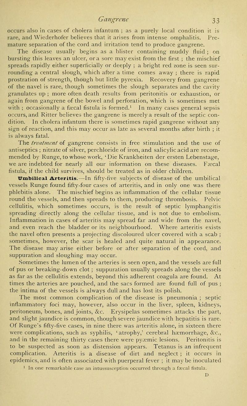 occurs also in cases of cholera infantum ; as a purely local condition it is rare, and Wiederhofer believes that it arises from intense omphalitis. Pre- mature separation of the cord and irritation tend to produce gangrene. The disease usually begins as a blister containing muddy fluid ; on bursting this leaves an ulcer, or a sore may exist from the first ; the mischief spreads rapidly either superficially or deeply ; a bright red zone is seen sur- rounding a central slough, which after a time comes away ; there is rapid prostration of strength, though but little pyrexia. Recovery from gangrene of the navel is rare, though sometimes the slough separates and the cavity granulates up ; more often death results from peritonitis or exhaustion, or again from gangrene of the bowel and perforation, which is sometimes met with ; occasionally a fa.'cal fistula is formed.' In many cases general sepsis occurs, and Ritter believes the gangrene is merely a result of the septic con- dition. In cholera infantum there is sometimes rapid gangrene without any sign of reaction, and this may occur as late as several months after birth ; it is always fatal. The treatment of gangrene consists in free stimulation and the use of antiseptics ; nitrate of silver, perchloride of iron, and salicylic acid are recom- mended by Runge, to whose work, 'Die Krankheiten der ersten Lebenstage, we are indebted for nearly all our information on these diseases. Faecal fistula, if the child survives, should be treated as in older children. Umbilical Arteritis.—In fifty-five subjects of disease of the umbilical vessels Runge found fifty-four cases of arteritis, and in only one was there phlebitis alone. The mischief begins as inflammation of the cellular tissue round the vessels, and then spreads to them, producing thrombosis. Pelvic cellulitis, which sometimes occurs, is the result of septic lymphangitis spreading directly along the cellular tissue, and is not due to embolism. Inflammation in cases of arteritis may spread far and wide from the navel, and even reach the bladder or its neighbourhood. Where arteritis exists the navel often presents a projecting discoloured ulcer covered with a scab ; sometimes, however, the scar is healed and quite natural in appearance. The disease may arise either before or after separation of the cord, and suppuration and sloughing may occur. Sometimes the lumen of the arteries is seen open, and the vessels are full of pus or breaking-down clot ; suppuration usually spreads along the vessels as far as the cellulitis extends, beyond this adherent coagula are found. At times the arteries are pouched, and the sacs formed are found full of pus ; the intima of the vessels is always dull and has lost its polish. The most common complication of the disease is pneumonia ; septic inflammatory foci may, however, also occur in the liver, spleen, kidneys, peritoneum, bones, and joints, &c. Erysipelas sometimes attacks the part, and slight jaundice is common, though severe jaundice with hepatitis is rare. Of Runge's fifty-five cases, in nine there was arteritis alone, in sixteen there were complications, such as syphilis, 'atrophy,' cerebral haemorrhage, &c., and in the remaining thirty cases there were py^'^mic lesions. Peritonitis is to be suspected as soon as distension appears. Tetanus is an infrequent complication. Arteritis is a disease of dirt and neglect ; it occurs in epidemics, and is often associated with puerperal fever ; it may be inoculated • In one remarkable case an intussusception occurred through a faecal fistula. D