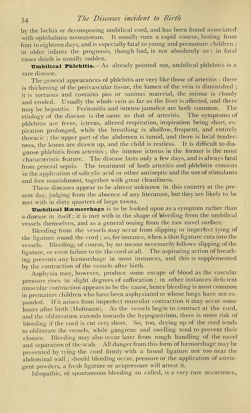 by the lochia or decomposing umbilical cord, and has been found associated with ophthalmia neonatorum. It usually runs a rapid course, lasting from four to eighteen days, and is especially fatal to young and premature children ; in older infants the prognosis, though bad, is not absolutely so ; in fatal cases death is usually sudden. Vmbilical Phlebitis.— As already pointed out, umbilical phlebitis is a rare disease. The general appearances of phlebitis are very like those of arteritis : there is thickening of the perivascular tissue, the lumen of the vein is diminished ; it is tortuous and contains pus or sanious material, the intima is cloudy and eroded. Usually the whole vein as far as the liver is affected, and there may be hepatitis. Peritonitis and intense jaundice are both common. The etiology of the disease is the same as that of arteritis. The symptoms of phlebitis are fever, icterus, altered respiration, inspiration being short, ex- piration prolonged, while the breathing is shallow, frequent, and entirely thoracic ; the upper part of the abdomen is tumid, and there is local tender- ness, the knees are drawn up, and the child is restless. It is difficult to dia- gnose phlebitis from arteritis ; the intense icterus in the former is the most characteristic feature. The disease lasts only a few days, and is always fatal from general sepsis. The treatment of both arteritis and phlebitis consists in the application of salicylic acid or other antiseptic and the use of stimulants and free nourishment, together with great cleanliness. These diseases appear to be almost unknown in this country at the pre- sent day, judging from the absence of any literature, but they are likely to be met with in dirty quarters of large towns. Vmbilical Hsemorrhage is to be looked upon as a symptom rather than a disease in itself; it is met with in the shape of bleeding from the umbilical vessels themselves, and as a general oozing from the raw navel surface. Bleeding from the vessels may occur from slipping or imperfect tying of the ligature round the cord ; as, for instance, when a thin ligature cuts into the vessels. Bleeding, of course, by no means necessarily follows slipping of the ligature, or even failure to tie the cord at all. The aspirating action of breath- ing prevents any haemorrhage in most instances, and this is supplemented by the contraction of the vessels after birth. Asphyxia may, however, produce some escape of blood as the vascular pressure rises in slight degrees of suffocation : in other instances deficient muscular contraction appears to be the cause, hence bleeding is most common in premature children who have been asphyxiated or whose lungs have not ex- panded. If it arises from imperfect muscular contraction it may occur some hours after birth (Hofmann). As the vessels begin to contract at the cord, and the obliteration extends towards the hypogastrium, there is more risk of bleeding if the cord is cut very short. So, too, drying up of the cord tends to obliterate the vessels, while gangrene and swelling tend to prevent their closure. Bleeding may also occur later from rough handhng of the navel and separation of the scab. All danger from this form of haemorrhage maybe prevented by tying the cord firmly with a broad ligature not too near the abdominal wall ; should bleeding occur, pressure or the application of astrin- gent powders, a fresh ligature or acupressure will arrest it. Idiopathic, or spontaneous bleeding so called, is a very rare occurrence.