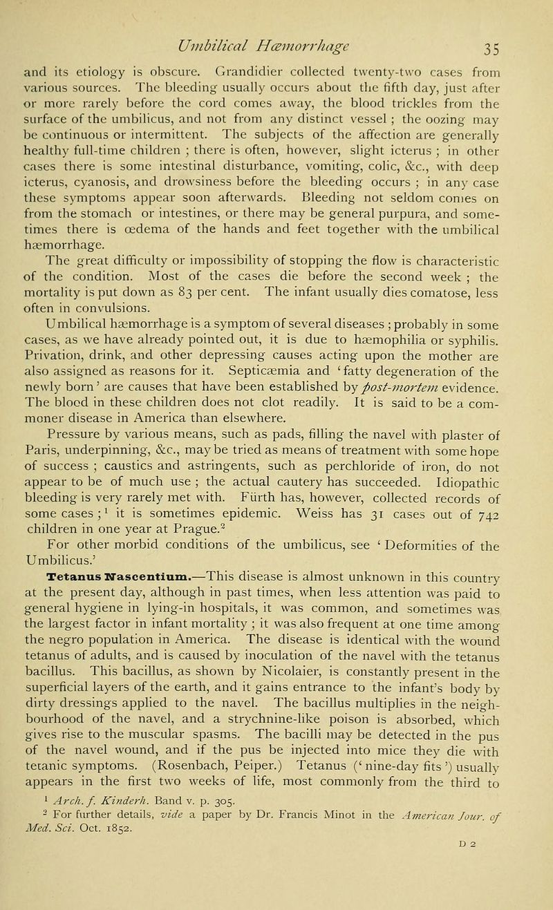 and its etiology is obscure. Cirandidier collected twenty-two cases from various sources. The bleeding usually occurs about the fifth day, just after or more rarely before the cord comes away, the blood trickles from the surface of the umbilicus, and not from any distinct vessel ; the oozing may be continuous or intermittent. The subjects of the affection are generally healthy full-time children ; there is often, however, slight icterus ; in other cases there is some intestinal disturbance, vomiting, colic, &c., with deep icterus, cyanosis, and drowsiness before the bleeding occurs ; in any case these symptoms appear soon afterwards. Bleeding not seldom comes on from the stomach or intestines, or there may be general purpura, and some- times there is oedema of the hands and feet together with the umbilical haemorrhage. The great difficulty or impossibility of stopping the flow is characteristic of the condition. Most of the cases die before the second week ; the mortality is put down as 83 per cent. The infant usually dies comatose, less often in convulsions. Umbilical hgemorrhage is a symptom of several diseases ; probably in some cases, as we have already pointed out, it is due to hemophilia or syphilis. Privation, drink, and other depressing causes acting upon the mother are also assigned as reasons for it. Septicsemia and ' fatty degeneration of the newly born' are causes that have been established hypost-7nortein evidence. The blood in these children does not clot readily. It is said to be a com- moner disease in America than elsewhere. Pressure by various means, such as pads, filling the navel with plaster of Paris, underpinning, &c., maybe tried as means of treatment with some hope of success ; caustics and astringents, such as perchloride of iron, do not appear to be of much use ; the actual cautery has succeeded. Idiopathic bleeding is very rarely met with. FUrth has, however, collected records of some cases ;' it is sometimes epidemic. Weiss has 31 cases out of 742 children in one year at Prague.- For other morbid conditions of the umbilicus, see ' Deformities of the Umbilicus.' Tetanus Nascentium.—This disease is almost unknown in this country at the present day, although in past times, when less attention was paid to general hygiene in lying-in hospitals, it was common, and sometimes was the largest factor in infant mortality ; it was also frequent at one time amono- the negro population in America. The disease is identical with the wound tetanus of adults, and is caused by inoculation of the navel with the tetanus bacillus. This bacillus, as shown by Nicolaier, is constantly present in the superficial layers of the earth, and it gains entrance to the infant's body by dirty dressings applied to the navel. The bacillus multiplies in the neigh- bourhood of the navel, and a strychnine-like poison is absorbed, which gives rise to the muscular spasms. The bacilli may be detected in the pus of the navel wound, and if the pus be injected into mice they die with tetanic symptoms. (Rosenbach, Peiper.) Tetanus (' nine-day fits ') usually appears in the first two weeks of life, most commonly from the third to ' Arch. f. Kinderh. Band v. p. 305. - For further details, vide a paper by Dr. Francis Minot in the America?;. Jour, of Med. Sci. Oct. 18^2.