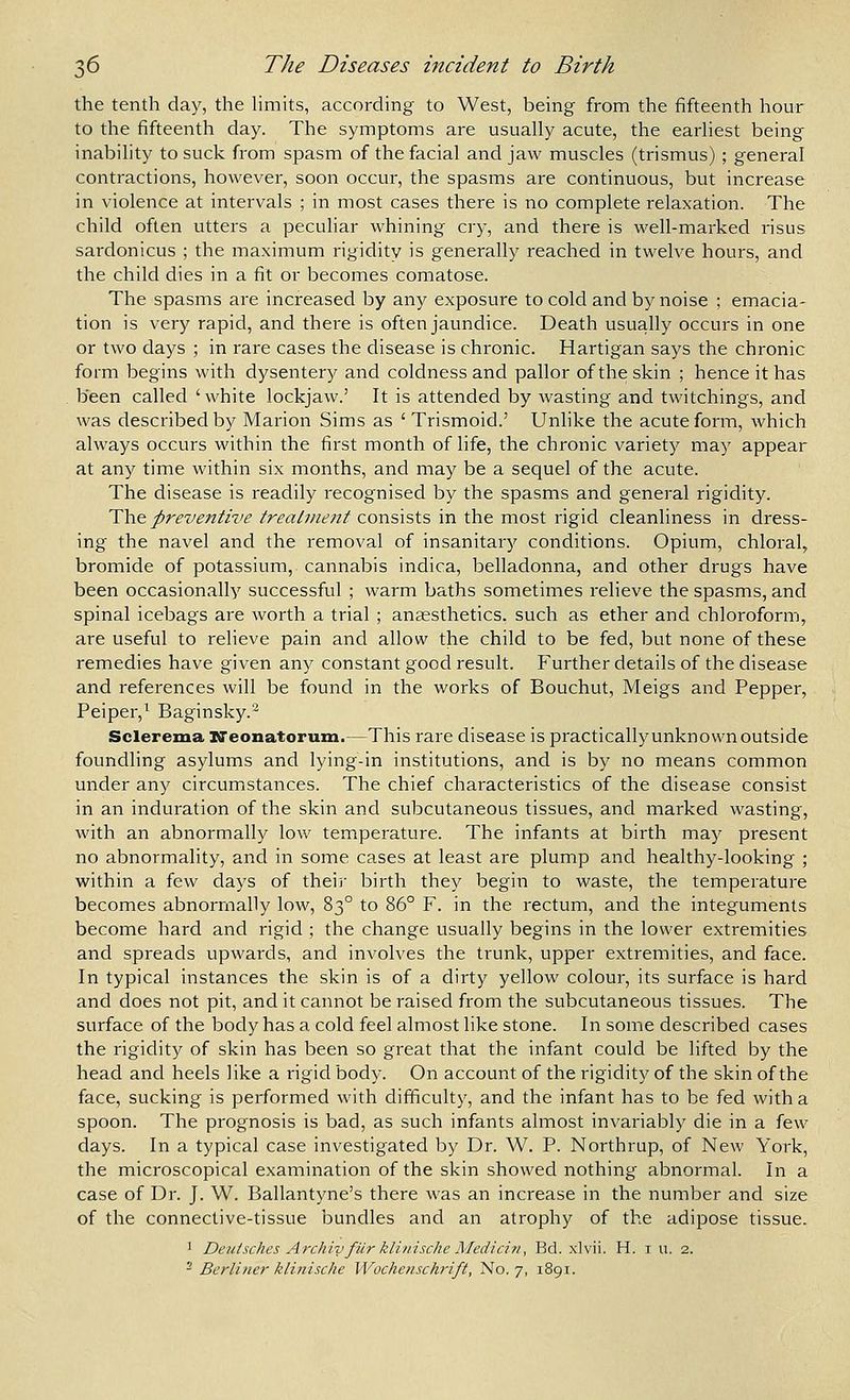 the tenth day, the hmits, according to West, being from the fifteenth hour to the fifteenth day. The symptoms are usually acute, the earliest being inability to suck from spasm of the facial and jaw muscles (trismus) ; general contractions, however, soon occur, the spasms are continuous, but increase in violence at intervals ; in most cases there is no complete relaxation. The child often utters a peculiar whining cry, and there is well-marked risus sardonicus ; the maximum rigidity is generally reached in twelve hours, and the child dies in a fit or becomes comatose. The spasms are increased by any exposure to cold and by noise ; emacia- tion is very rapid, and there is often jaundice. Death usually occurs in one or two days ; in rare cases the disease is chronic. Hartigan says the chronic form begins with dysentery and coldness and pallor of the skin ; hence it has been called ' white lockjaw.' It is attended by wasting and twitchings, and was described by Marion Sims as ' Trismoid.' Unlike the acute form, which always occurs within the first month of life, the chronic variety may appear at any time within six months, and may be a sequel of the acute. The disease is readily recognised by the spasms and general rigidity. The preventive treatment consists in the most rigid cleanliness in dress- ing the navel and the removal of insanitary conditions. Opium, chloral^ bromide of potassium, cannabis indica, belladonna, and other drugs have been occasionally successful ; warm baths sometimes relieve the spasms, and spinal icebags are worth a trial ; anaesthetics, such as ether and chloroform, are useful to relieve pain and allow the child to be fed, but none of these remedies have given any constant good result. Further details of the disease and references will be found in the works of Bouchut, Meigs and Pepper, Peiper,^ Baginsky.'^ Sclerema DTeonatorum.—This rare disease is practicallyunknownoutside foundling asylums and lying-in institutions, and is by no means common under any circumstances. The chief characteristics of the disease consist in an induration of the skin and subcutaneous tissues, and marked wasting, with an abnormally low temperature. The infants at birth may present no abnormality, and in some cases at least are plump and healthy-looking ; within a few days of their birth they begin to waste, the temperature becomes abnormally low, 83° to 86° F. in the rectum, and the integuments become hard and rigid ; the change usually begins in the lower extremities and spreads upwards, and involves the trunk, upper extremities, and face. In typical instances the skin is of a dirty yellow colour, its surface is hard and does not pit, and it cannot be raised from the subcutaneous tissues. The surface of the body has a cold feel almost like stone. In some described cases the rigidity of skin has been so great that the infant could be lifted by the head and heels like a rigid body. On account of the rigidity of the skin of the face, sucking is performed with difficulty, and the infant has to be fed with a spoon. The prognosis is bad, as such infants almost invariably die in a ^ew days. In a typical case investigated by Dr. W. P. Northrup, of New York, the microscopical examination of the skin showed nothing abnormal. In a case of Dr. J. W. Ballantyne's there was an increase in the number and size of the connective-tissue bundles and an atrophy of the adipose tissue. ' Deuisches Archly fur klinische Medici/i, Bd. xlvii. H. i u. 2. - Berliner klinische Wochcnschrift, No. 7, 1891.