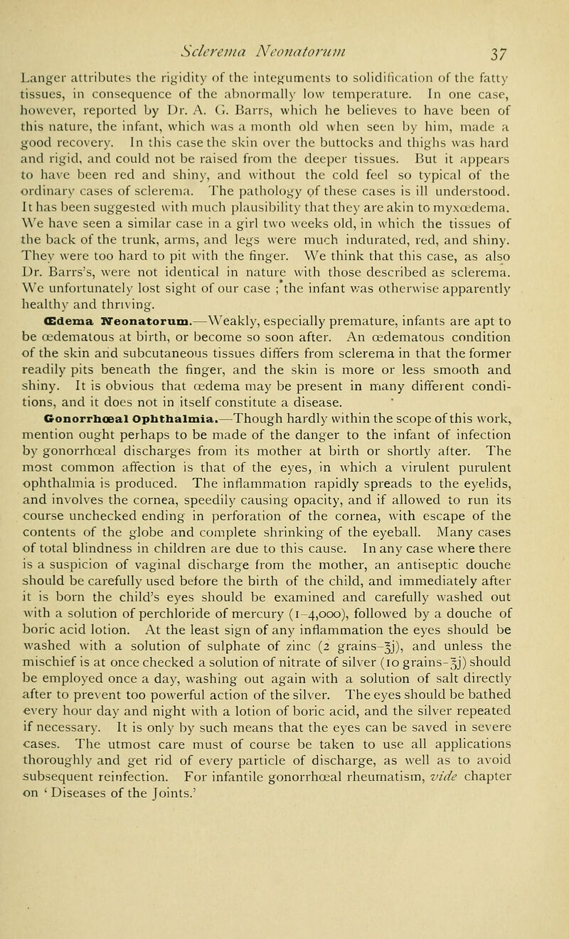 Langer attributes the rigidity of the integuments to solidification of the fatty tissues, in consequence of the abnormally low temperature. In one case, however, reported by Dr. A. (i. Barrs, which he believes to have been of this nature, the infant, which was a month old when seen by him, made a good recovery. In this case the skin over the buttocks and thighs was hard and rigid, and could not be raised from the deeper tissues. But it appears to have been red and shiny, and without the cold feel so typical of the ordinary cases of sclerema. The pathology of these cases is ill understood. It has been suggested with much plausibility that they are akin to myxcedema. W'e have seen a similar case in a girl two weeks old, in which the tissues of the back of the trunk, arms, and legs were much indurated, red, and shiny. They were too hard to pit with the finger. We think that this case, as also Dr. Barrs's, were not identical in nature with those described as sclerema. We unfortunately lost sight of our case ; the infant was otherwise apparently healthy and thriving. (Edema Neonatorum.—Weakly, especially premature, infants are apt to be oedematous at birth, or become so soon after. An oedematous condition of the skin and subcutaneous tissues dififers from sclerema in that the former readily pits beneath the finger, and the skin is more or less smooth and shiny. It is obvious that cedema may be present in many different condi- tions, and it does not in itself constitute a disease. Gonorrhoea! Ophthalmia.—Though hardly within the scope of this work, mention ought perhaps to be made of the danger to the infant of infection by gonorrhoeal discharges from its mother at birth or shortly after. The most common affection is that of the eyes, in which a virulent purulent ophthalmia is produced. The inflammation rapidly spreads to the eyelids, and involves the cornea, speedily causing opacity, and if allowed to run its course unchecked ending in perforation of the cornea, with escape of the contents of the globe and complete shrinking of the eyeball. Many cases of total blindness in children are due to this cause. In any case where there is a suspicion of vaginal discharge from the mother, an antiseptic douche should be carefully used before the birth of the child, and immediately after it is born the child's eyes should be examined and carefully washed out with a solution of perchloride of mercury (1-4,000), followed by a douche of boric acid lotion. At the least sign of any inflammation the eyes should be washed with a solution of sulphate of zinc (2 grains-^j), and unless the mischief is at once checked a solution of nitrate of silver (10 grains-5J) should be employed once a day, washing out again with a solution of salt directly after to prevent too powerful action of the silver. The eyes should be bathed every hour day and night with a lotion of boric acid, and the silver repeated if necessary. It is only by such means that the eyes can be saved in severe cases. The utmost care must of course be taken to use all applications thoroughly and get rid of every particle of discharge, as well as to avoid subsequent reinfection. For infantile gonorrhoeal rheumatism, vide chapter on 'Diseases of the Joints.'