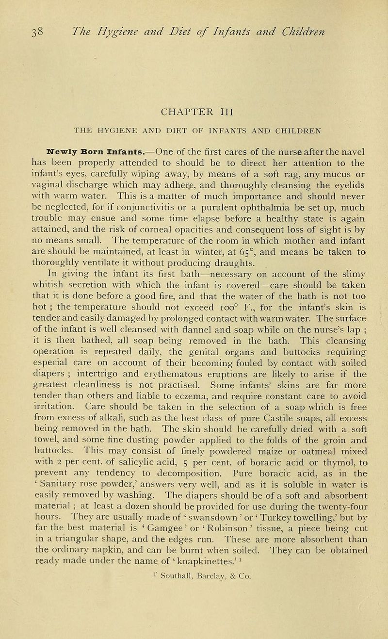 CHAPTER III THE HYGIENE AND DIET OF INFANTS AND CHILDREN Newly Born Infants.—One of the first cares of the nurse after the navel has been properly attended to should be to direct her attention to the infant's eyes, carefully wiping away, by means of a soft rag, any mucus or vaginal discharge which may adher.e, and thoroughly cleansing the eyelids with warm water. This is a matter of much importance and should never be neglected, for if conjunctivitis or a purulent ophthalmia be set up, much trouble may ensue and some time elapse before a healthy state is again attained, and the risk of corneal opacities and consequent loss of sight is by no means small. The temperature of the room in which mother and infant are should be maintained, at least in winter, at 65°, and means be taken to thoroughly ventilate it without producing draughts. In giving the infant its first bath—necessary on account of the slimy whitish secretion with which the infant is covered—care should be taken that it is done before a good fire, and that the water of the bath is not too hot ; the temperature should not exceed 100° F., for the infant's skin is tender and easily damaged by prolonged contact with warm water. The surface of the infant is well cleansed with flannel and soap while on the nurse's lap ; it is then bathed, all soap being removed in the bath. This cleansing operation is repeated daily, the genital organs and buttocks requiring especial care on account of their becoming fouled by contact with soiled diapers ; intertrigo and erythematous eruptions are likely to arise if the greatest cleanliness is not practised. Some infants' skins are far more tender than others and liable to eczema, and require constant care to avoid irritation. Care should be taken in the selection of a soap which is free from excess of alkali, such as the best class of pure Castile soaps, all excess being removed in the bath. The skin should be carefully dried with a soft towel, and some fine dusting powder applied to the folds of the groin and buttocks. This may consist of finely powdered maize or oatmeal mixed with 2 per cent, of salicylic acid, 5 per cent, of boracic acid or thymol, to prevent any tendency to decomposition. Pure boracic acid, as in the ' Sanitary rose powder,' answers very well, and as it is soluble in water is easily removed by washing. The diapers should be of a soft and absorbent material ; at least a dozen should be provided for use during the twenty-four hours. They are usually made of ' swansdown ' or ' Turkey towelling,' but by far the best material is ' Gamgee' or ' Robinson' tissue, a piece being cut in a triangular shape, and the edges run. These are more absorbent than the ordinary napkin, and can be burnt when soiled. They can be obtained, ready made under the name of ' knapkinettes.' ^ •' Southall, Barclay, & Co.