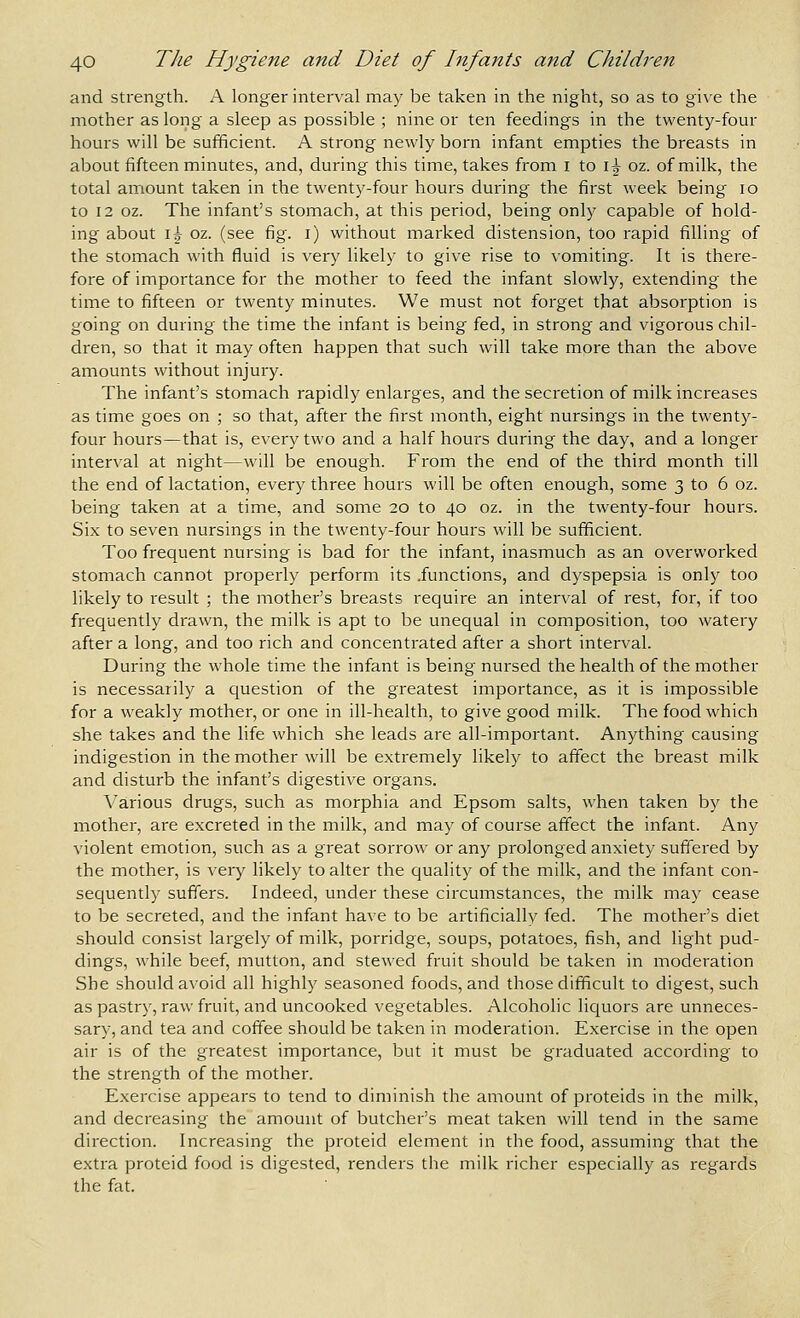 and strength. A longer interval may be taken in the night, so as to give the mother as long a sleep as possible ; nine or ten feedings in the twenty-four hours will be sufficient. A strong newly born infant empties the breasts in about fifteen minutes, and, during this time, takes from i to i^ oz. of milk, the total amount taken in the twenty-four hours during the first week being lo to 12 oz. The infant's stomach, at this period, being only capable of hold- ing about i^ oz. (see fig. i) without marked distension, too rapid filling of the stomach with fluid is very likely to give rise to vomiting. It is there- fore of importance for the mother to feed the infant slowly, extending the time to fifteen or twenty minutes. We must not forget that absorption is going on during the time the infant is being fed, in strong and vigorous chil- dren, so that it may often happen that such will take more than the above amounts without injury. The infant's stomach rapidly enlarges, and the secretion of milk increases as time goes on ; so that, after the first month, eight nursings in the twenty- four hours—that is, every two and a half hours during the day, and a longer interval at night—will be enough. From the end of the third month till the end of lactation, every three hours will be often enough, some 3 to 6 oz. being taken at a time, and some 20 to 40 oz. in the twenty-four hours. Six to seven nursings in the twenty-four hours will be sufficient. Too frequent nursing is bad for the infant, inasmuch as an overworked stomach cannot properly perform its .functions, and dyspepsia is only too likely to result ; the mother's breasts require an interval of rest, for, if too frequently drawn, the milk is apt to be unequal in composition, too watery after a long, and too rich and concentrated after a short interval. During the whole time the infant is being nursed the health of the mother is necessarily a question of the greatest importance, as it is impossible for a weakly mother, or one in ill-health, to give good milk. The food which she takes and the life which she leads are all-impoiiant. Anything causing indigestion in the mother will be extremely likely to affect the breast milk and disturb the infant's digestive organs. Various drugs, such as morphia and Epsom salts, when taken by the mother, are excreted in the milk, and may of course affect the infant. Any violent emotion, such as a great sorrow or any prolonged anxiety suffered by the mother, is very likely to alter the quality of the milk, and the infant con- sequently suffers. Indeed, under these circumstances, the milk may cease to be secreted, and the infant have to be artificially fed. The mother's diet should consist largely of milk, porridge, soups, potatoes, fish, and light pud- dings, while beef, mutton, and stewed fruit should be taken in moderation She should avoid all highly seasoned foods, and those difficult to digest, such as pastry, raw fruit, and uncooked vegetables. Alcoholic liquors are unneces- sary, and tea and coffee should be taken in moderation. Exercise in the open air is of the greatest importance, but it must be graduated accoi'ding to the strength of the mother. Exercise appears to tend to diminish the amount of proteids in the milk, and decreasing the amount of butcher's meat taken will tend in the same direction. Increasing the proteid element in the food, assuming that the extra proteid food is digested, renders the milk richer especially as regards the fat.